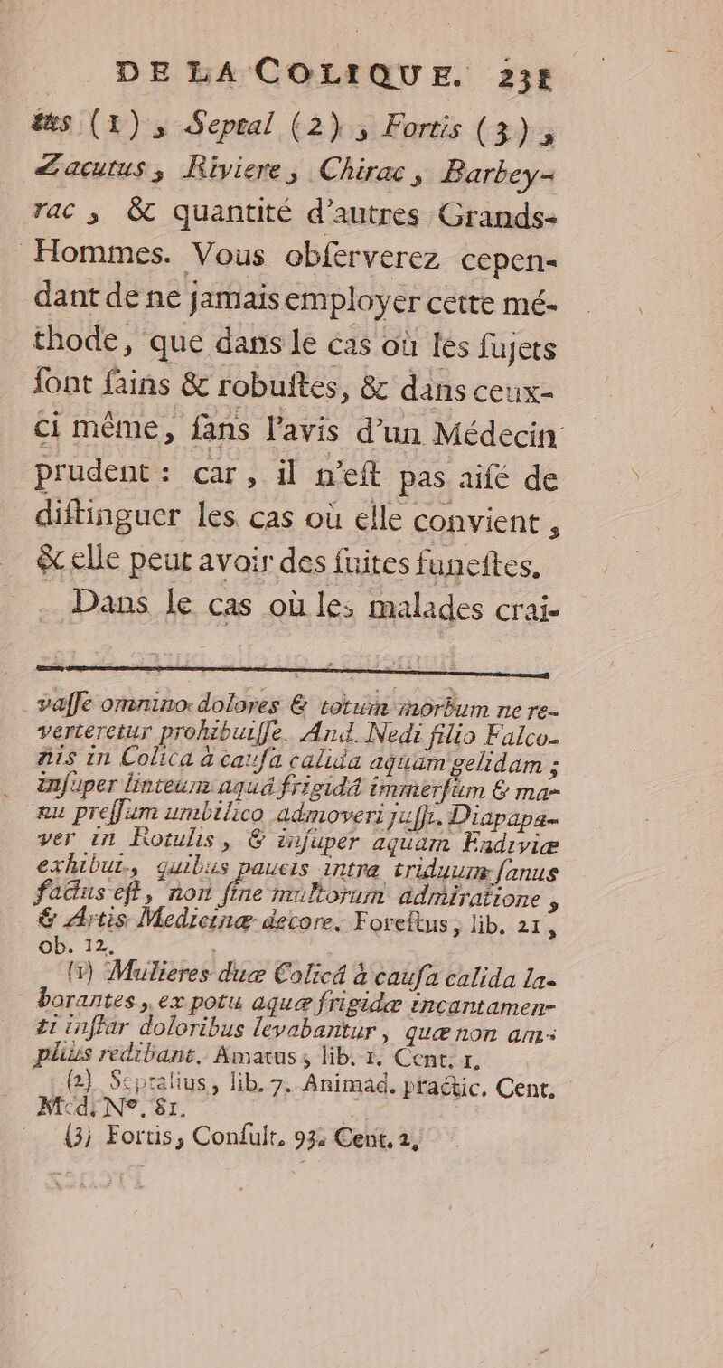&amp;æs (1), Sepral (2), Fortis (3), <acutus; Riviere, Chirac, Barbey- rac ; 8 quantité d’autres Grands- Hommes. Vous obferverez cepen- dant de ne jamais employer cette mé- thode, que dans le cas où les fujers font fains &amp; robuftes, &amp; dans ceux- ci même, fans l'avis d’un Médecin prudent: car, il n’eft pas aifé de diftinguer les cas où elle convient , elle peut avoir des fuites funeftes. . Dans Le cas où les malades crai- . vaffe omnino:dolores &amp; toture morêum ne re. verteretur prohibuiffe. And. Nedi filio Falco. ais in Colica à car/fa calida aquam gelidam ; infuper linteur aqué frisidA immerfim &amp; ma- #u prefum umbilico admoveri juffr, Diapapa- ver in Kotulis, &amp; infuper aguam Fndiviæ exhibut., quibiis paucis intra triduure fanus faGus eff, nor he triltorum admiratione , &amp; Artis Medicinæ- decore. Foreltus sb. 21: Ob. 12. # ; 1) Mulieres due Colicé à caufa calida 12- borantes , ex potu ague frigidæ incantamen- ét cnffar doloribus levabañtur, quæ non am: plius redibant. Amatus, lib. 1, Cent. r. (2) Sspralius, lib. 7. Animad, praétic, Cent. M dE N°. 81. | {3j Fortis, Confult, 93: Cent, 2,