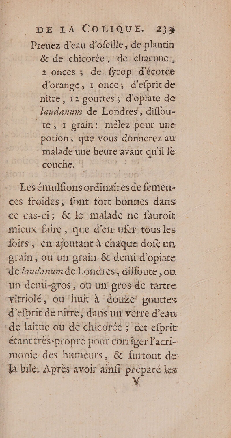 Prenez d’eau d’ofeille , de plantin & de chicorée , de chacune, 2 onces ; de fyrop d'écorce d'orange, 1 once; d’efprit de nitre, 12 gouttes ; d'opiate de _ landannm de Londres, diffou- te, grain : mêlez pour une potion, que vous donnerez au malade une heure avant qu'il fe couche. ‘ és Lesémulfions ordinaïresde femen- ces froides, font fort bonnes dans ce cas-ci; & ke malade ne fauroit mieux faire, que d'en ufer tous les foirs, en ajoutant à chaque dof un. grain, ou un grain. & demi d’opiate ‘de laudanum de Londres, difloute , ou. un demi-gros, où un gros de tartre rvitriolé, ou ‘huit à douze gouttes d’efprit de niître, dans un verre d’eau ‘de laitue ou de chicorée ; cet efprit étanttrès-propre pour corriger l’acri- monie des humeurs, & furtout de: k bile, Après avoir ainfi préparé les