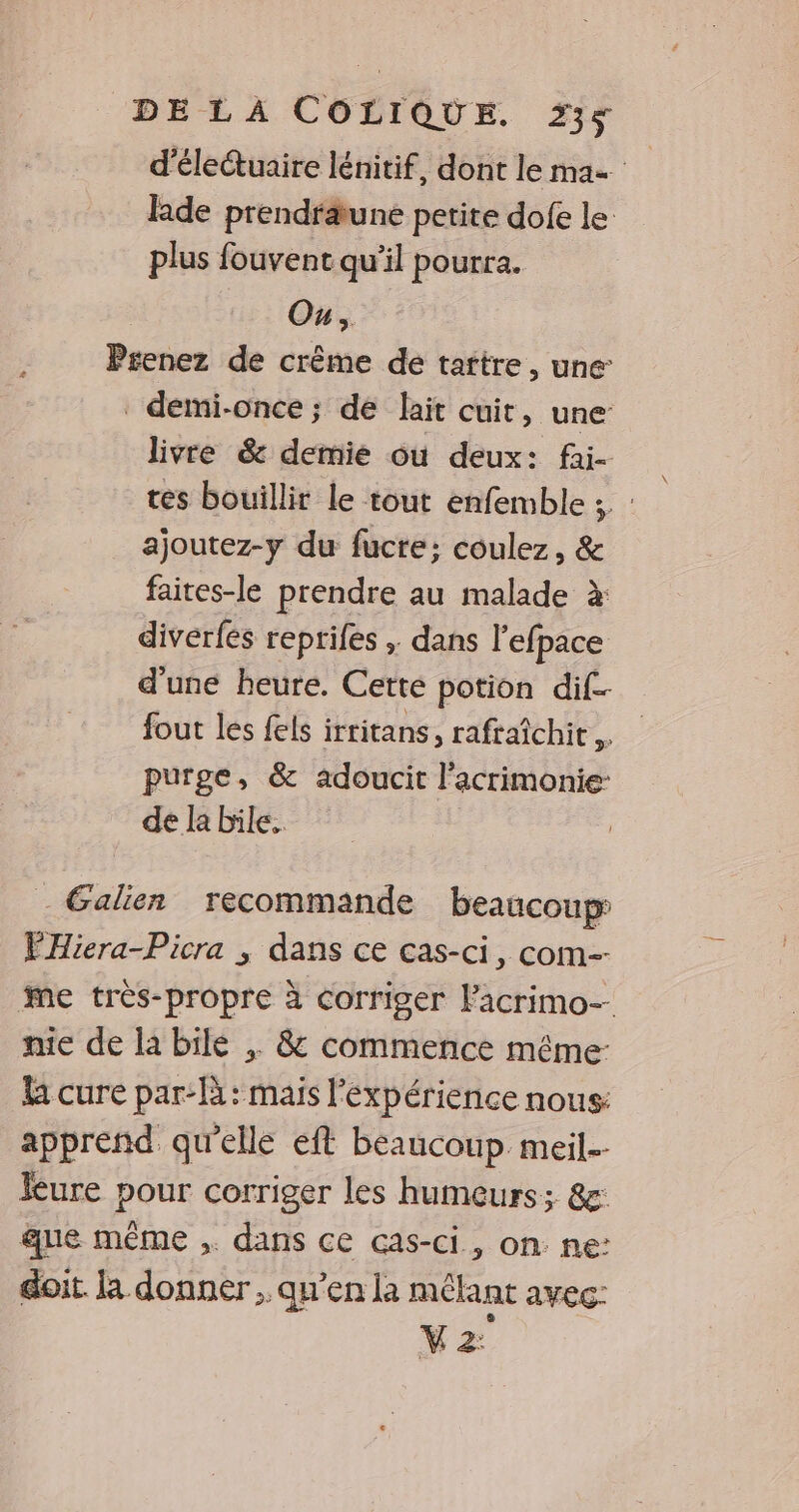 d'éleétuaire lénitif, dont le ma Ride prendräune petite dofe le plus fouvent qu'il pourra. | Ou, Prenez de crème de tattre, une demi-once; de lait cuit, une’ livre & demie où deux: fai- tes bouillir le tout enfemble ; : ajoutez-y du fucre; coulez, & faites-le prendre au malade à diverfes reprifes ; dans l’efpace d'une beure. Cette potion dif fout les fels irritans, rafraîchit # purge, & adoucit l’acrimonie: de la bile. * - Galien recommande beaucoup PHiera-Picra ; dans ce cas-ci, com. Me très-propre à corriger lacrimo- nie de la bile & commence même: U cure par-là: mais l'expérience nous: apprend qu'elle eft beaucoup meil. Rure pour corriger les humeurs; &: ue même ,. dans ce cas-ci., on. ne: doit. [a donner ; qu’en la mélant avec: M 2: