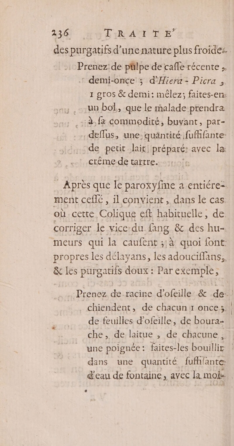 234 HU DIR AUME des purgatifs d’une nature plus froides. Prenez: de pülpe de cafe récente .. : demi-once 3 d’Hiera = Picra , 1 gros & demi: mêlez; faites-en: .uo bol, que le malade prendra .: à.fà commodité, buvant, par- . deflus, une: quäntité fufifante de petit lait, préparé: avec la: crème de tartre. Après que le paroxyfime 2 entiére=. ment ceflé , il convient , dans le cas. où cette, Colique ft habituelle, de. corriger le vice:du. fang & des hu- meurs qui la caufent ;,à quoi font propres les délayans, les adouciffans, & les purgatifs doux : Par exemple, Prenez de. racine d'ofeille & de chiendent, de chacun 11 once; de feuilles dofeille, de boura- che, de laitue , de chacune , une poignée: faites-les bouillir dans une quantité fufhlante: d'eau de fontaine, avec la mois