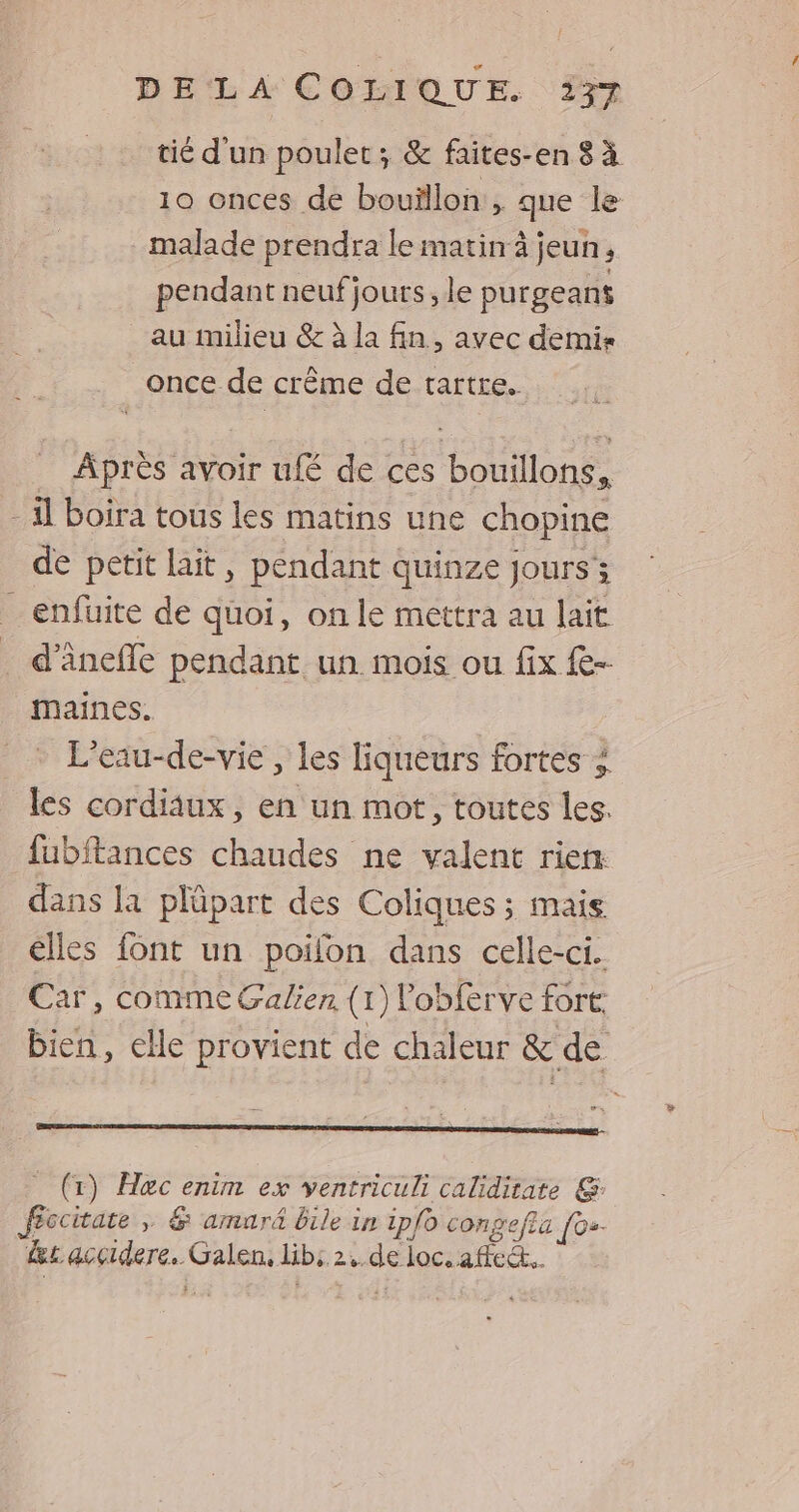 tié d'un poulet; & faites-en 8 à 10 onces de bouillon, que le malade prendra le matin à jeun, pendant neufjours, le purgeant au milieu & à la fin, avec demis once de crême de tartre. Après avoir ufé de ces bouillons, il boira tous les matins une chopine de petit lait, pendant quinze Jours; _ enfüuite de quoi, on le mettra au lait . d’ânefle pendant un. mois ou fix e- maines. L’eau-de-vie , les liqueurs fortes ; les cordiaux, en un mot, toutes les. fubftances chaudes ne valent rien. dans la plüpart des Coliques ; mais élles font un poifon dans celle-ci. Car, comme Galien (1) lobferve fort bien, elle provient de chaleur & de (x) Hac enim ex ventriculi calidirate G: fccitate ,; & amurä bile in ipfo congefla [0»- Les accidere. Galen, lib: 24. de loc. af.