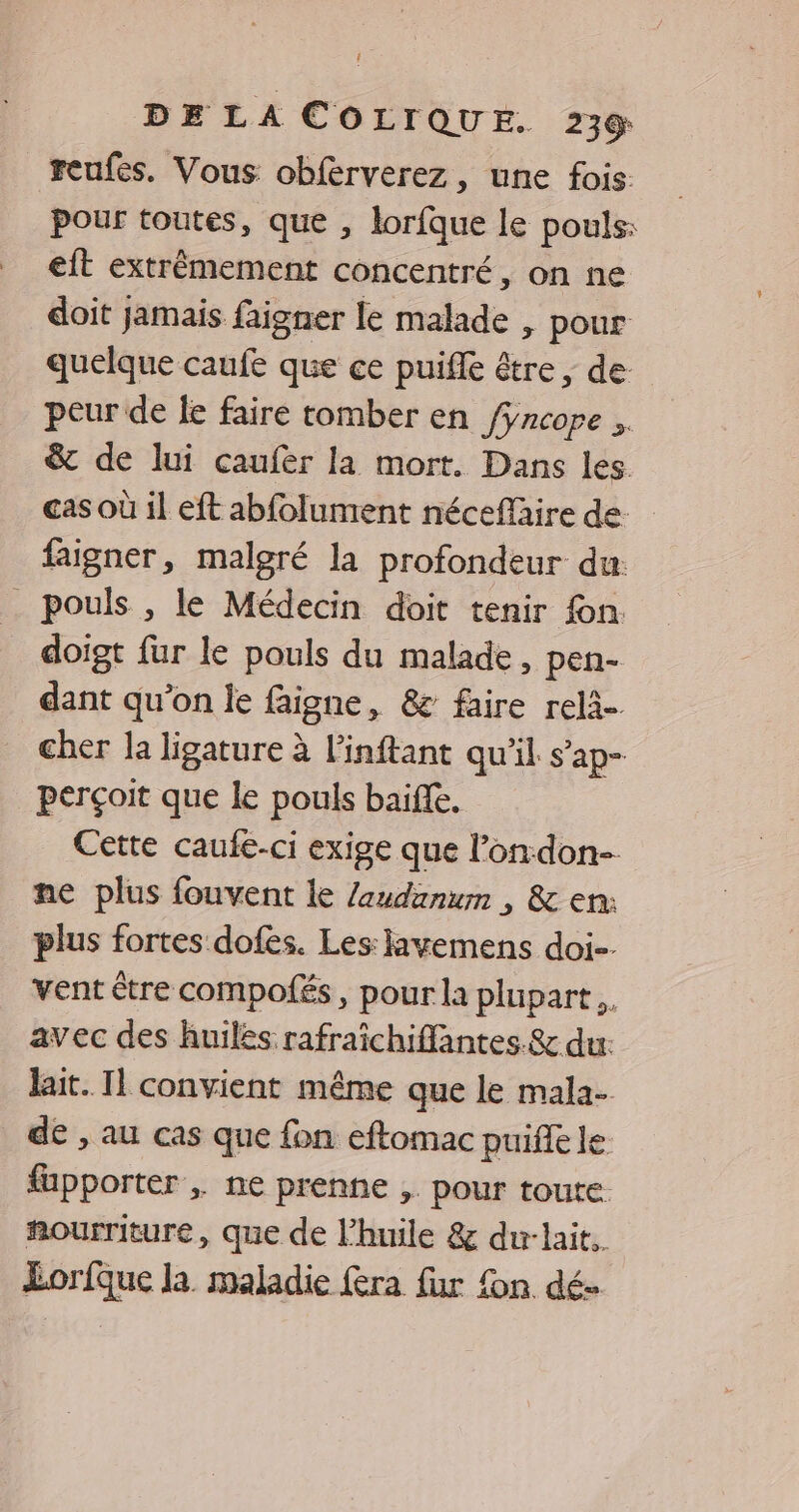 reufes. Vous obférverez, une fois pour toutes, que , lorfque le pouls: eit extrêmement concentré, on ne doit jamais faigner le malade , pour quelque caufe que ce puifle être , de peur de fe faire tomber en fyncope .. & de lui caufer la mort. Dans les. cas où il eft abfolument néceffaire de. faigner, malgré la profondeur du: _ pouls , le Médecin doit tenir fon. doigt fur le pouls du malade, pen- dant qu'on le faigne, & faire relà-. cher la ligature à l'inftant qu'il s’ap- perçoit que le pouls baiffe. Cette caufe-ci exige que l’on:don- ne plus fouvent le Zaudanum , & en: plus fortes dofes. Les: lavemens doi. vent être compofés, pour la plupart. avec des huiles rafraîchiffantes & du: lait. Il convient même que le mala- de , au cas que fon eftomac puifle le fapporter , ne prenne ,. pour toute. ñourriture, que de l'huile & dur-lait. Lorfque la maladie fra fur fon dé