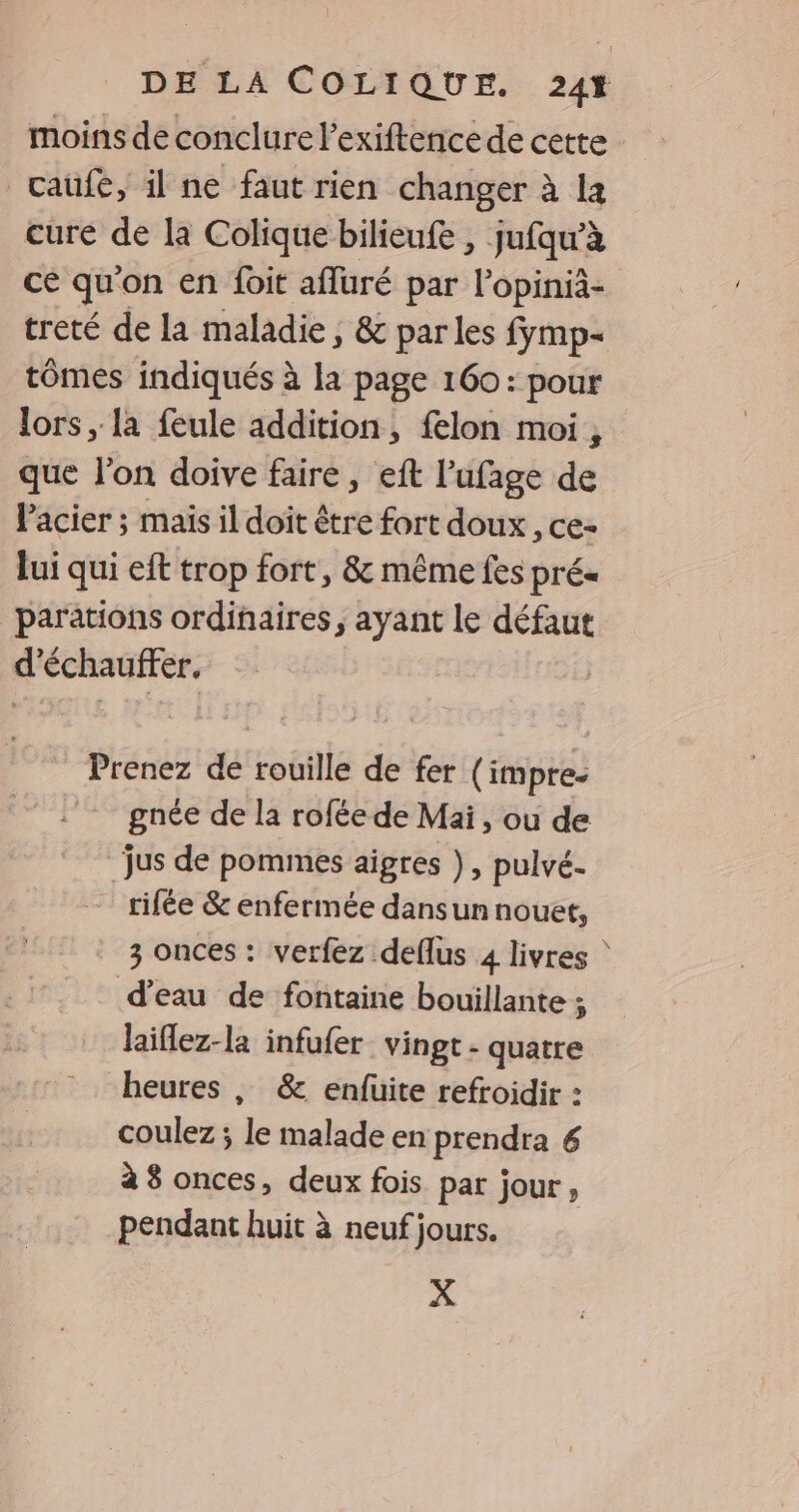 moins de conclure l’exiftence de cette caüfé, il ne faut rien changer à la cure de la Colique bilieufe , jufqw’à ce qu'on en foit afluré par lopinià- treté de la maladie, &amp; parles fymp- tômes indiqués à la page 160: pour lors, la feule addition, {lon moi, que l'on doive faire, eft l’'ufage de l'acier ; mais il doit être fort doux, ce- lui qui eft trop fort, &amp; même fes prés _parations ordinaires, ayant le défaut d’échauffer. | Prenez de rouille de fer Fois gnée de la rofée de Mai, ou de jus de pommes aigres }, pulvé. _ rifée &amp; enfermée dans un nouet, 3 onces : verfez deflus 4 livres ‘ d’eau de fontaine bouillante ; laiflez-la infufer_ vingt - quatre heures , &amp; enfuite refroidir : coulez ; le malade en prendra 6 à 8 onces, deux fois par jour à pendant huit à neuf jours. X