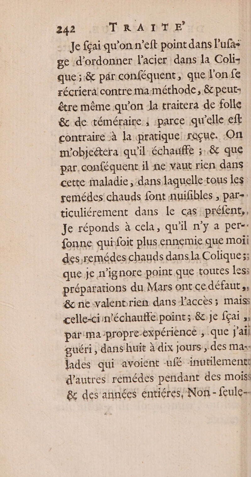 Je fai qu’on n’eft point dans l'ufas ge d'ordonner l'acier dans la Coli: que; & par conféquent, que l'on fe récriera contre ma-méthode, &c peut: être même qu'on la traitera de folle & de téméraire ; parce qu'elle eft contraire à la pratique reçue. On m'objeétera qu'il échaffe ;.8 que par.conféquent il ne vaut rien dans cette maladie , dans laquelle-tous les remédes chauds font nuifibles , par: ticuliérement dans le cas préfent,, Je réponds à cela, qu'il n'y a per-: fonne quifoit plus ennemie que moi des remédes chauds dans la Colique;; que je n'ignore-point que toutes less préparations du Mars ontcedéfaut,, & ne-valentrien dans l’accès ; maïiss celle-ci in'échauffe:point;.&.Je fçai ,, par'ma-propre-éxpérience ; que j'ail guéri, dans huit à dix jours, des mas: lades qui avoient ufé inutilementt d'autres remédes pendant des moiss & des années éntiéres, Non - feule--