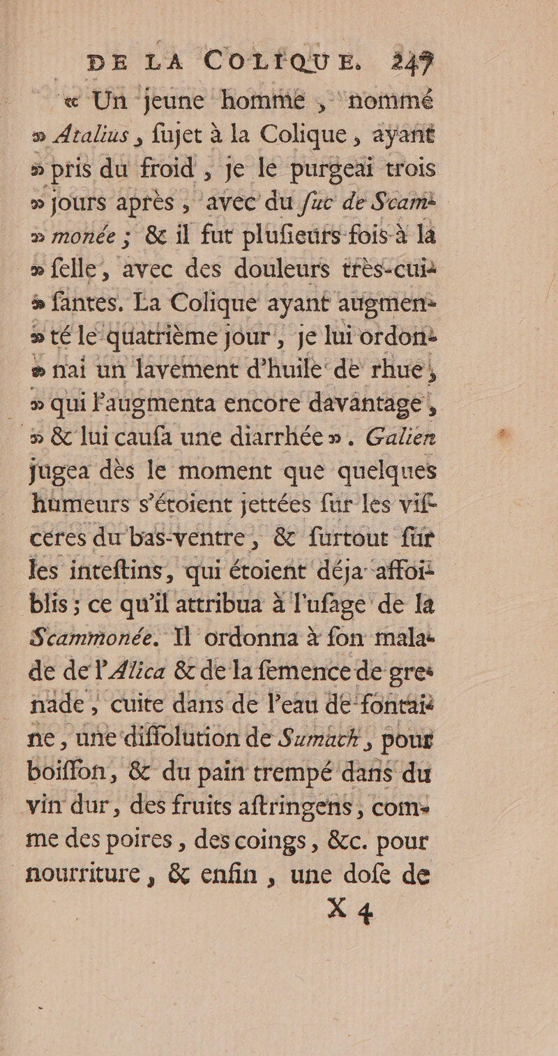 « Un jeune homme , nommé » Atalius ; fajet à la Colique, aÿanñt » pris du froid , Je le purgeai trois D Jours après , avec du /uc de Scam » monée ; &amp; il fut plufeuts fois à la > felle, avec des douleurs très-cui > fantes, La Colique ayant augmens » té le’ quatrième jour , je lui ordonne » nai un lavement d’huile‘ de rhue; __» qui Faugmenta encore davantage, _» &amp; lui caufa une diarrhée». Galien jugea dès le moment que quelques hümeurs s’éroient jettées fur les vif céres du bas-ventre, &amp; furtout für les inteftins, qui étoient déja affois blis ; ce qu'il attribua à l'ufage de la Scammonée. Il ordonna à fon malat de de PAfica 8c de la femence de gre* nade , cuite dans de l’eau de-fontai ne, une diffolution de Smack, pour boiffon, &amp; du pain trempé dans du vin dur, des fruits aftringens , com: me des poires , des coings, &amp;c. pour nourriture , &amp; enfin , une dofe de X 4