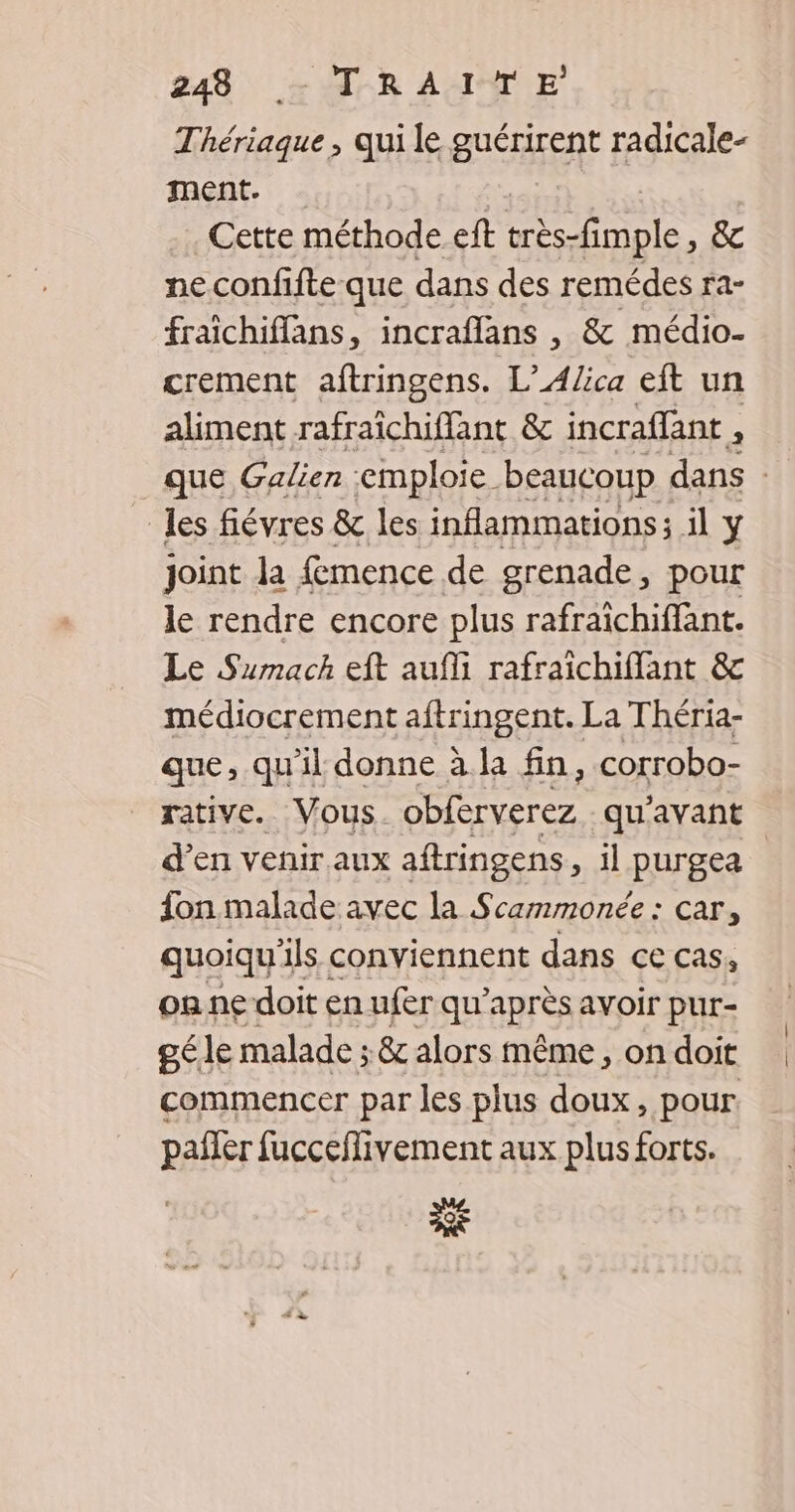 Thériaque, qui le guérirent radicale- ment. | | Cette méthode eft très-fimple, &amp; ne confifte que dans des remédes ra- fraichiffans, incraflans , &amp; médio- crement aftringens. L’A/ica eit un aliment rafraichifflant &amp; incraflant , 3 que Galien emploie beaucoup dans les fiévres &amp; les inflammations; il y joint la fmence de grenade, pour le rendre encore plus rafraïîchiffant. Le Sumach eft aufli rafraichiffant &amp;c médiocrement aftringent. La Théria- que, qu'il donne à la fin, corrobo- rative. Vous Htc qu'avant d’en venir.aux aftringens > il purgea fon malade avec la Scammonée : car, quoiqu'ils conviennent dans ce cas, on ne doit en ufer qu'après avoir pur- gé le malade ; &amp; alors même , on doit commencer par les plus doux, pour. pañler fucceflivement aux plus forts. Se