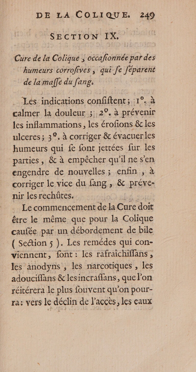 SECTION rx. Cure de la | Coligué ; occaft oil par des humeurs corrofives ; qui Je féparent de la maffe du fang: 4 Les: indications confiftent ; :1 HA calmer la douleur ;:,2°. à prévenir les inflammations, les érofions &amp; les ulceres ; 3°. à corriger &amp; évacuerles humeurs qui {e font jettées fur les parties, &amp; à empêcher qu'il ne s'en engendre de nouvelles; enfin , à corriger le vice du fang , &amp; préve- nir les rechüûtes. Le commencement de la Cure do être le même que pour la Colique caufée par un débordement de bile ( Section 5 ). Les remédes qui con- viennent, font : les rafraichiffans, les anodyns , les narcotiques , les adouciffans &amp; lesincraffans, que l’on _réitérera le plus fouvent qu’on pour- ra: vers le déclin de l'accès, les eaux