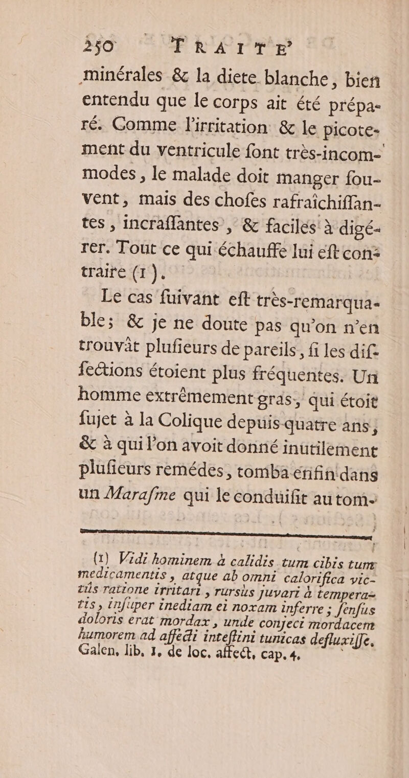 minérales &amp; la diete blanche, bien entendu que le corps ait été prépa- ré. Comme lirritation &amp; le picote- ment du ventricule font très-incom- modes , le malade doit manger fou- vent, mais des chofes rafraichiflan- tes, incraflantes , &amp; faciles à digé- rer. Tout ce qui échauffe lui eft con: traite (1). rs Le cas fuivant eft très-remarqua- ble; &amp; je ne doute pas qu'on n’en trouvât plufieurs de pareils, fi les dif fections étoient plus fréquentes. Un homme extrêmement gras, qui étoit fujet à la Colique depuis quatre ans j &amp; à qui l’on avoit donné inutilement pluficurs remédes, tomba rifin dans un Marafme qui le conduifit autom- e OLIS Se (1) Widi hominem à calidis tum cibis ture medicamentis, atque ab omni calorifica vic- ts ratione irritart , rursis juvari à temperaz Is, tnjuper inediam ei noxam inferre ; Jenfus doloris erat mordax , unde conject mordacem humorem ad affedi intefféni tunicas defluxifle. Galen, lib, 3, de loc, affect, cap. 4, |