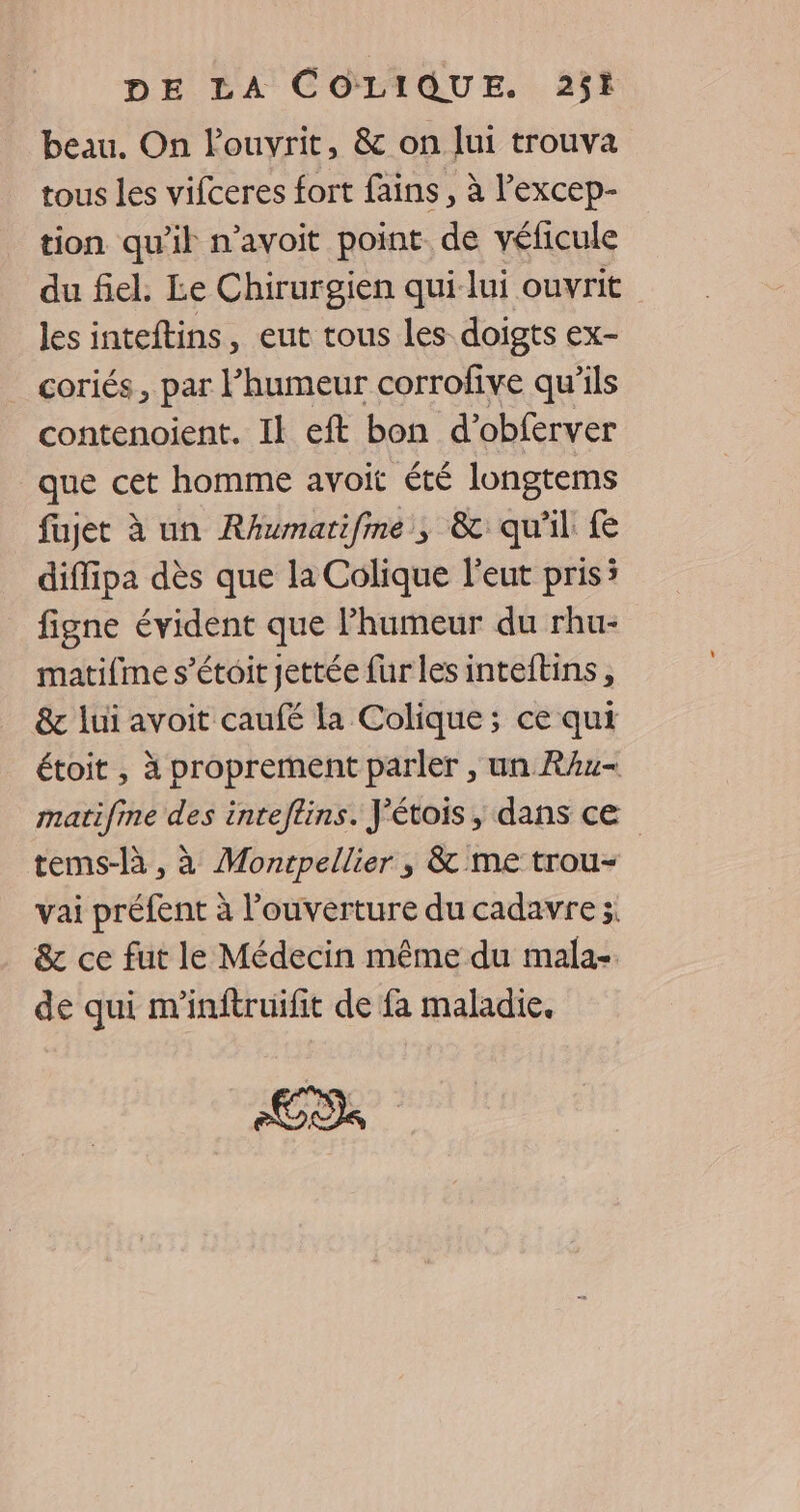 beau. On louvrit, & on lui trouva tous les vifceres fort fains, à l’excep- tion qu'il n’avoit point de véficule du fiel. Le Chirurgien qui lui ouvrit les inteftins, eut tous les doigts ex- coriés, par l'humeur corrofive qu’ils contenoient. Il eft bon d’obferver que cet homme avoit été longtems fujet à un RAumarifme, & qu'il diffipa dès que la Colique l’eut pris; figne évident que Phumeur du rhu- matifme s’étoit jettée fur les inteftins, & lui avoit caufé la Colique; ce qui étoit , à proprement parler , un RAu- matifine des inteftins. J'étois, dans ce tems-là, à Montpellier ; & me trou- | vai préfent à l’ouverture du cadavre; & ce fut le Médecin même du mala- de qui m'inftruifit de fa maladie.