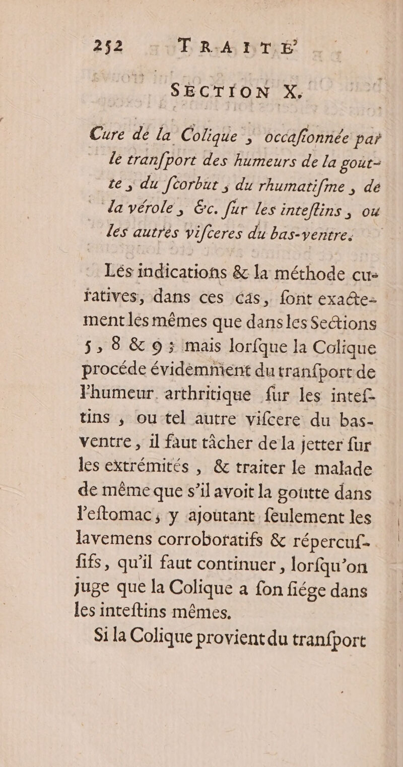 SECTION X. Cure dé la Colique | occafionnée par le cranfport des humeurs de la gout- te | du féorbut ; du rhumatifme ; de da vérole, &amp;c. fur les inteflins, ou les autrés vifteres du bas-ventre. Lés indications &amp; la méthode cu: fatives, dans ces cas, font exa@ez ment les mêmes que dansles Sections 5» 8 &amp; 9 ; mais lorfque la Colique procéde évidemnient du tranfportde l'humeur. arthritique fur les intef- tins , ou tel autre vifcere du bas- ventre , il faut tâcher de la jetter fur les extrémités , &amp; traiter le malade de même que s’il avoit la goutte dans leftomac, y ajoutant feulement les lavemens corroboratifs &amp; répercuf- fifs, qu’il faut continuer , lorfqu’on Juge que la Colique a fon fiége dans les inteftins mêmes. Si la Colique provient du tranfport