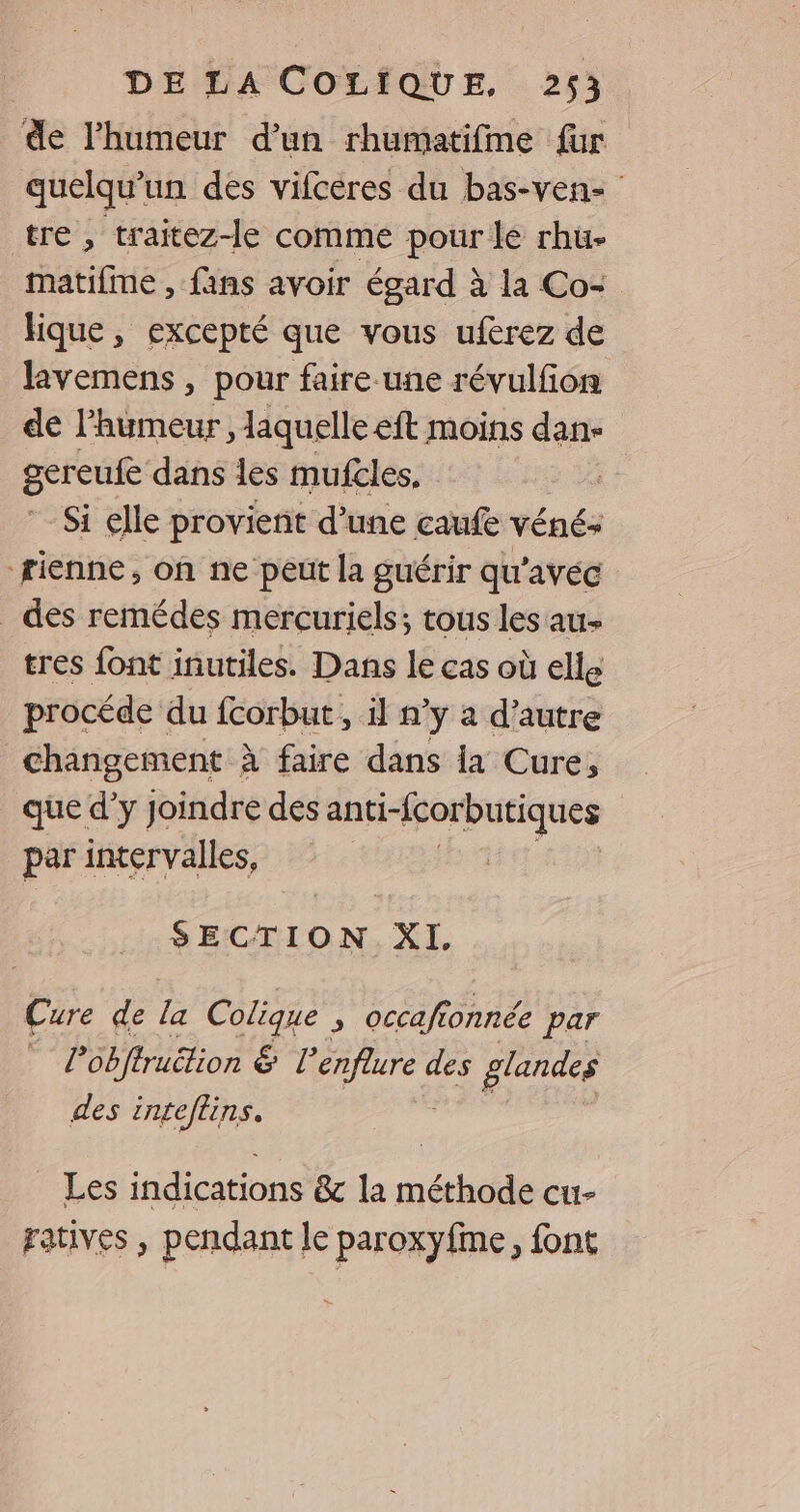 de l'humeur d’un rhumatifme für quelqu'un des vifcéres du bas-ven- tre , traitez-le comme pour le rhu- matifme , fans avoir égard à la Co- hique, excepté que vous uferez de lavemens , pour faire.une révulfon de l'humeur , laquelle eft moins dan- gereufe dans les mufcles. | Si elle provient d’une caufe véné: rienne, on ne peut la guérir qu'avec _ des remédes mercuriels; tous les au- tres font inutiles. Dans le cas où elle procéde du fcorbut , il n’y a d’autre changement à faire dans la Cure, que d'y joindre des PR par intervalles, SECTION XI. Cure de la Colique , occaft fonnée par | Pobftruëtion € l'enfure 6 des glandes des inteflins. Les indications &amp;c la méthode cu- ratives , pendant le paroxyfme, font