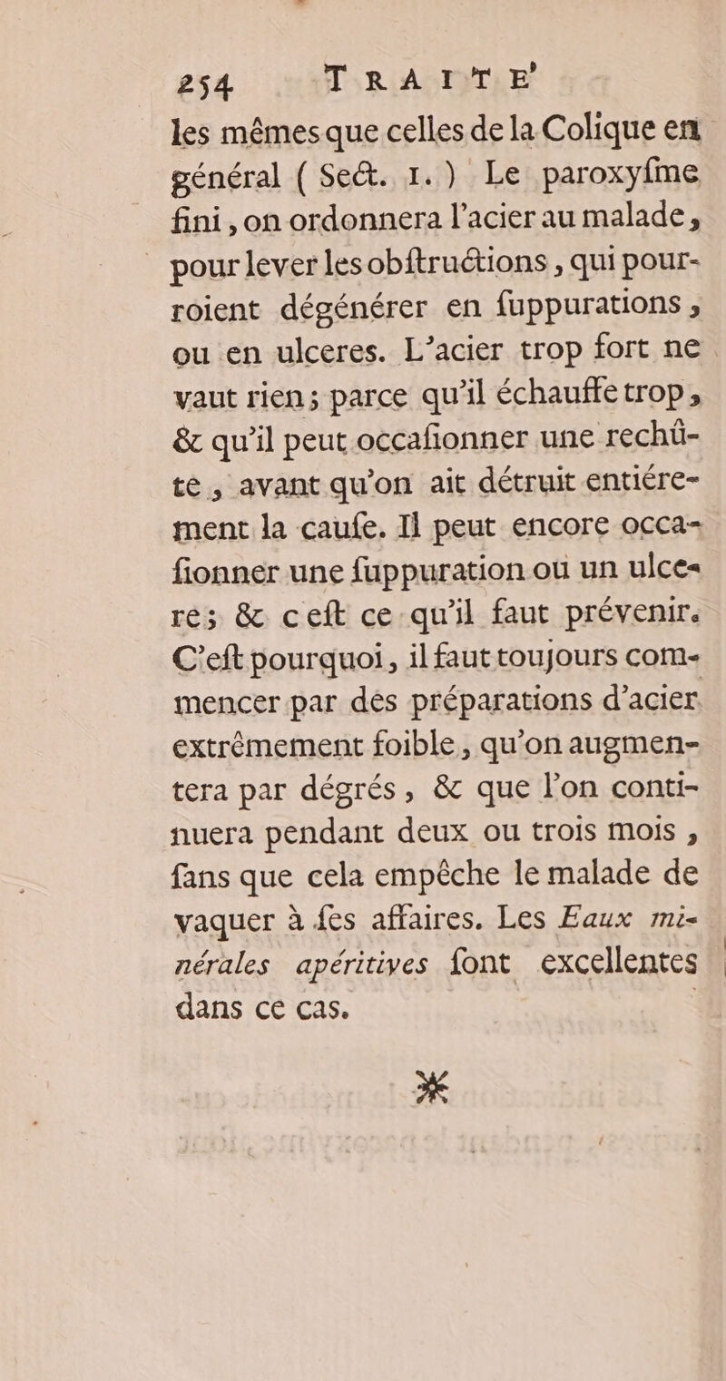 les mêmes que celles de la Colique en général ( Se&amp;. 1.) Le paroxyfme fini, on ordonnera l'acier au malade, _ pour lever les obftruétions , qui pour- roient dégénérer en fuppurations , vaut rien; parce qu'il échauffe trop, &amp; qu'il peut occafonner une rechü- te, avant qu'on ait détruit entiére- ment la caufe. Il peut encore occa- fionner une fuppuration où un ulce= res &amp; ceft ce qu'il faut prévenir. C’eft pourquoi, il faut toujours com- mencer par dés préparations d'acier. extrêmement foible, qu'on augmen- tera par dégrés, &amp; que l’on conti- nuera pendant deux ou trois mois , fans que cela empêche le malade de vaquer à {es affaires. Les Eaux mi- nérales apéritives font excellentes dans ce cas. | * |