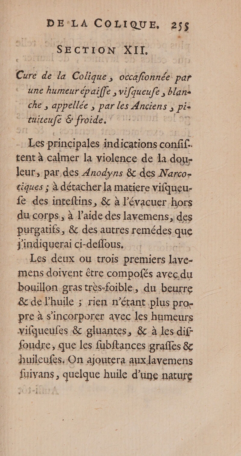 SECTION XIL Cure de la Colique ; occafionnée par une humeur épaiffe ; vifqueufe , blans che, appellée ; par les Anciens 3 pie HER G'frorde. ©: . Les principales indications confif. tent à calmer la violence de la dou- Jeur, par des 4nodyns &amp; des Narco- tiques ; à détacher la matiere vifqueu- fe des inteftins, &amp; à l’évacuer hors du. corps, à l’aide des lavemens, des purgatifs, &amp; des autres remédes que jindiquerai ci-deflous, , Les deux ou trois premiers lave- mens doivent être compolés avec du bouillon gras très-foible, du beurre &amp; de l'huile ; rien n'étant plus pro- pre à s’incorporer avec les humeurs vifqueufes &amp; gluantes, &amp; à les dif foudre, que les fubftances graffes &amp; huileufes, On ajoutera auxlavemens fuivans , quelque huile d'une nature