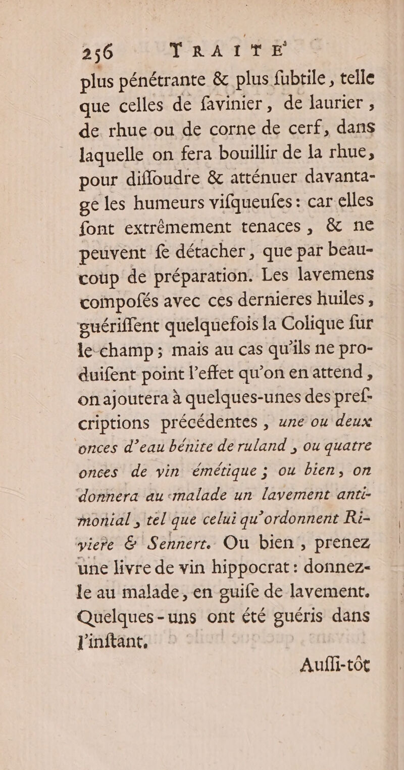 plus pénétrante &amp; plus fubtile, telle que celles de favinier, de laurier , de rhue ou de corne de cerf, dans laquelle on fera bouillir de la rhue, pour difloudre &amp; atténuer davanta- ge les humeurs vifqueufes: car elles font extrêmement tenaces , &amp; ne peuvent £ détacher, que par beau- coup de préparation. Les lavemens compofés avec ces dernieres huiles , guériflent quelquefois la Colique fur le champ; mais au cas qu’ils ne pro- duifent point l’effet qu’on en attend, onajoutera à quelques-unes des pref- criptions précédentes , wne ou deux onces d’eau bénite de ruland , ou quatre onces de vin émétique ; ou bien, on donnera au <malade un lavement anti- monial , tel que celui qu’ordonnent Ri- yiere &amp; Sennerr. Ou bien, prenez une livre de vin hippocrat : donnez- le au malade, en guife de lavement. Quelques-uns ont été guéris dans l'inftant, Aufli-tôt