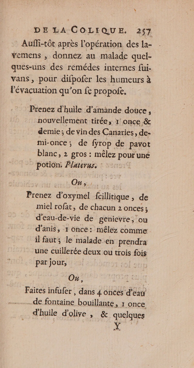 Aufli-tôt après l'opération des la- vemens , donnez au malade quel- ques-uns des rémédes internes fui- vans, pour difpofer les humeurs à l'évacuation qu’on fe propoie. Prenez d'huile d'amande douce, nouvellement tirée, 1’ once &amp; demie; de vin des Canaries, de- mi-once; de fyrop de pavot blanc, 2 gros : mêlez pour une Po Platerus. : On, Prenez d'oxymel fcillitique , de miel rofat, de chacun 2 onces ; d'eau-de-vie de genievre, ou d'anis, 1 once: mêlez comme ilfaut; le malade en prendra une cuillerée deux ou trois fois par jour, stp Ou, APR PO Faites infufer, dans 4 ônces d’eau ….de Riad bouillante, 1 once d'huile d'olive , &amp; quelques Y Car