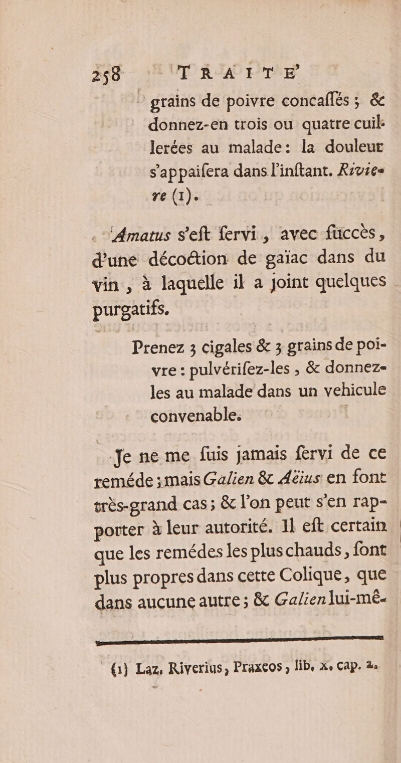 grains de poivre concaflés ; &amp; donnez-en trois ou quatre cuil: lerées au malade: la douleur s’appaifera dans l'inftant, Rzvses re (1). ‘Amatus s’eft fervi, avec fuccès, d'une décotion de gaïac dans du purgatifs. Prenez 3 cigales &amp; 3 grains de poi- vre: pulvérifez-les , &amp; donnez- les au malade dans un vehicule convenable. Je ne me fuis jamais fervi de ce reméde ; mais Galien &amp; Aéius en font très-grand cas ; &amp; l’on peut s’en rap- porter à leur autorité. 11 eft certain que les remédes les pluschauds, font plus propres dans cette Colique, que dans aucune autre ; &amp; Galien Jui-mé- EE en (1) Laz, Riverius, Praxeos , lib, xe Cap.