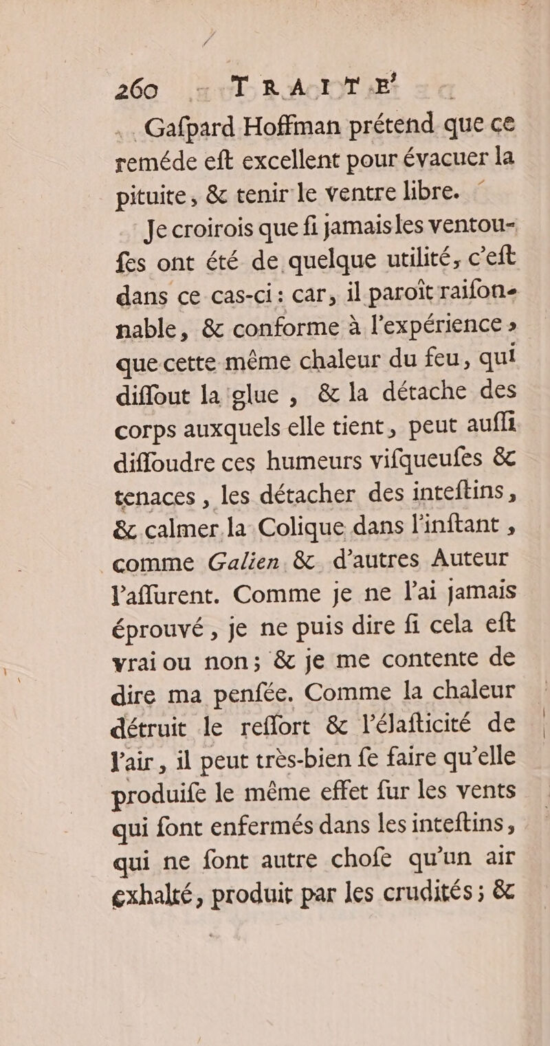 . Gafpard Hoffman prétend que ce reméde eft excellent pour évacuer la pituite, &amp; tenir le ventre libre. Je croirois que fi jamaisles ventou- fes ont été de quelque utilité, c’eft dans ce cas-ci: car, il paroït raifon- nable, &amp; conforme à l'expérience » que cette même chaleur du feu, qui diffout la glue , &amp; la détache des corps auxquels elle tient, peut aufli difloudre ces humeurs vifqueufes &amp;c tenaces , les détacher des inteftins, &amp; calmer la Colique dans l'inftant , comme Galien. &amp; d’autres Auteur Paflurent. Comme je ne l'ai jamais éprouvé, je ne puis dire fi cela eft vrai ou non; &amp; je me contente de dire ma penfée. Comme la chaleur détruit le reflort &amp; l'élafticité de l'air, il peut très-bien fe faire qu'elle produife le même effet fur les vents qui font enfermés dans lesinteftins, qui ne font autre chofe qu'un air exhalté, produit par les crudités ; &amp;c