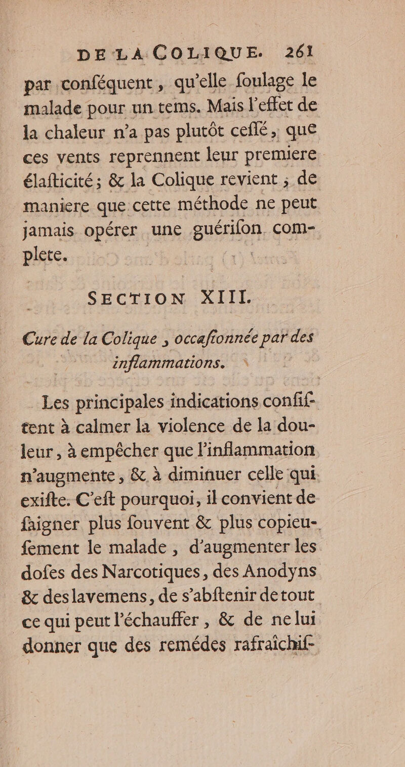 par conféquent, qu elle foulage le malade pour un tems. Mais l'effet de la chaleur n’a pas plutôt cefé, ; que ces vents reprennent leur premiere élafticité; & la Colique revient ; de maniere que cette méthode ne peut jamais opérer une guérilon. com- plete. SECTION XIII. Cure de la Colique , occafionnée ee des inflammations. Les principales indications DRE tent à calmer la violence de la dou- leur, à empêcher que linflammation n’augmente , & à diminuer celle qui exifte. C’eft pourquoi, il convient de faigner plus fouvent & plus copieu- fement le malade, d'augmenter les. dofes des Narcotiques, des Anodyns & des lavemens, de s’abftenir detout _ce qui peut l'échauffer , & de nelui donner que des remédes rafraichi-