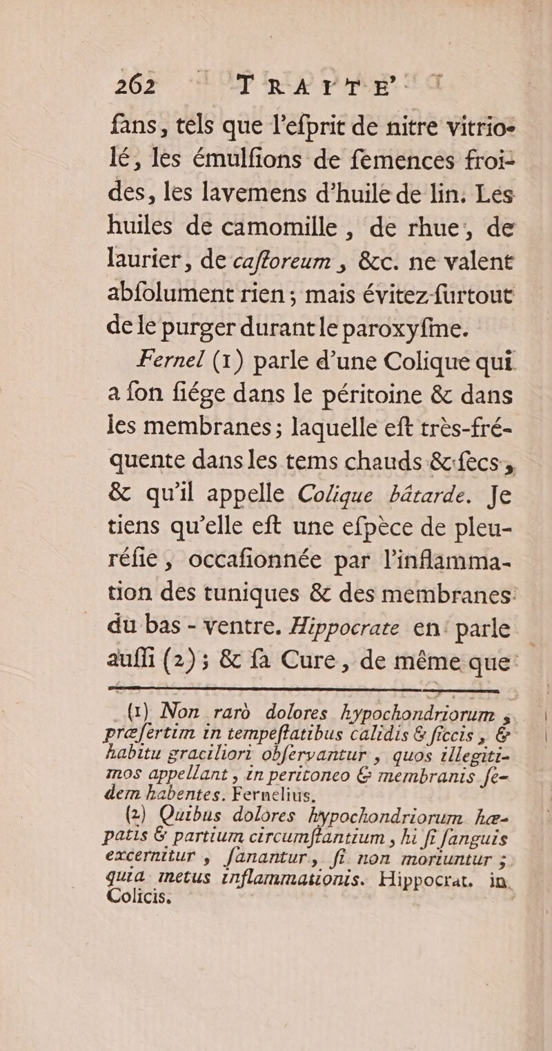 fans, tels que l'efprit de nitre vitrio- lé, les émulfions de femences froi: des, les lavemens d'huile de lin: Les huiles de camomille , de rhue;, de laurier, de cafforeum , &amp;c. ne valent abfolument rien ; mais évitez-furtout de le purger durantle paroxyfine. Fernel (1) parle d’une Colique qui a fon fiége dans le péritoine &amp; dans es membranes; laquelle eft très-fré- quente dans les tems chauds &amp;fecs:, &amp; qu'il appelle Colique bâtarde. Je tiens qu'elle eft une efpèce de pleu- réfie , occafionnée par l’inflamma- tion des tuniques &amp; des membranes: du bas - ventre. Hippocrate en: parle auffi (2); &amp; fa Cure, de même que: (1) Non rard dolores hypochondriorum ; præfertim in tempeftatibus calidis &amp; ficcis, &amp; habitu graciliori obfervantur , quos illegiti- mos appellant , in peritoneo &amp; membranis fe- dem habentes. Fernelius. (2) Quibus dolores hypochondriorum hæ- patis &amp; partium circumftantium , hi ft fanguis excernitur ; fanantur, fi non moriuntur ; guia metus inflammationis. Hippocrat. in. Colicis. |