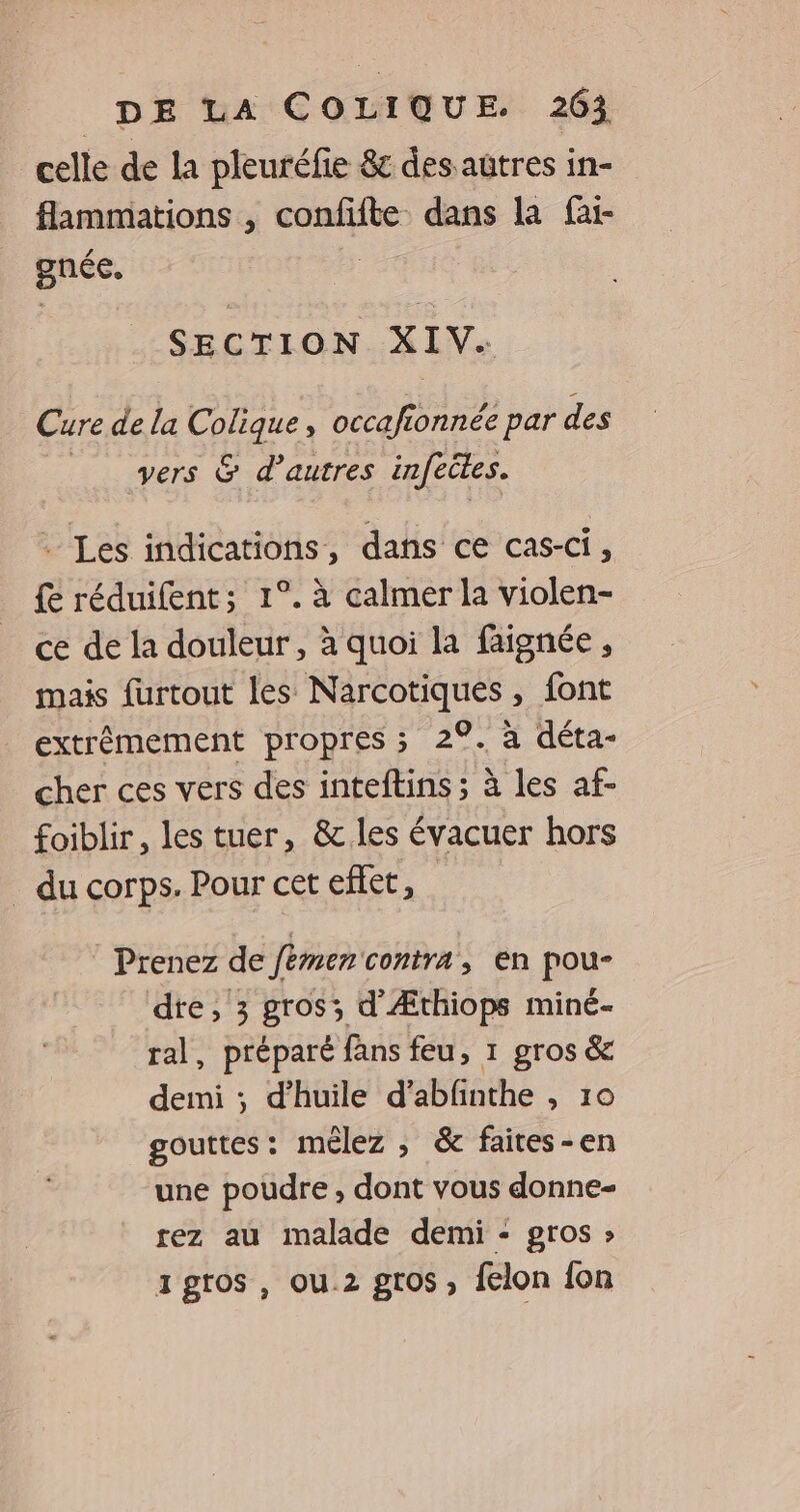 celle de la pleuréfie &amp; des autres in- flammations , À ep dans la fai- gnéc, SECTION XIV: Cure de la Colique occafionnée par des vers &amp; d’autres infeiles. . Les indications, dans ce cas-ci, { réduifent; 1°. à calmer la violen- ce de la douleur , à quoi la faignée, mais furtout les Narcotiques , font extrêmement propres ; 2°. à déta- cher ces vers des inteftins ; à les af- foiblir, les tuer, &amp; les évacuer hors _ du corps. Pour cet effet, Prenez de fémen contra, en pou- dre, 3 gros; d Æthiops miné- ral, préparé fans feu, 1 gros &amp; demi ; d'huile d’abfinthe , 10 gouttes: mélez ; &amp; faites-en une poudre , dont vous donne- rez au malade demi - gros » igros, ou.2 gros, felon fon