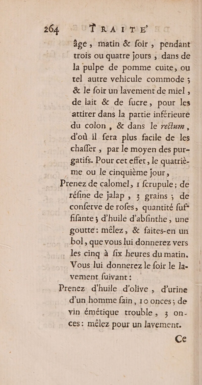 âge, matin &amp; foir, pendant trois ou quatre jours ; dans de la pulpe de pomme cuite, ou tel autre vehicule commode ; &amp; le foir un lavement de miel , de lait &amp; de fucre, pour les attirer dans la partie inférieure du colon , &amp; dans le retlum, d'où il fera plus facile de les chaffer , par le moyen des pur- gatifs. Pour cet effet, le quatriè- me ou le cinquième jour, réfine de jalap , 3 grains ; de conferve de rofes, quantité fuf- fifante ; d'huile d’abfinthe , une goutte: mêlez, &amp; faites-en un bol , que vous lui donnerez vers les cinq à fix heures du matin. Vous lui donnerez le {oir le la- vement fuivant: d’un homme fain, 16 onces; de vin émétique trouble, 3 on- ces: mêlez pour un lavement. Ce