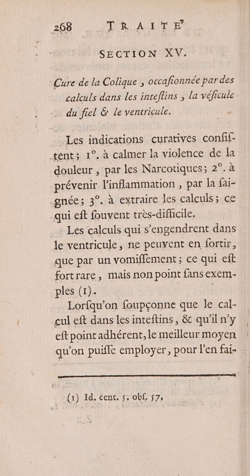 SECTION XV. Cure de la Colique , occafionnée par des calculs dans les inteftins ; la véficule du fiel &amp; le ventricule. Les indications curatives confif tent; 1°. à calmer la violence de la douleur , par les Narcotiques; 2°. à prévenir linflammation , par la fai- .gnée; 3°. à extraire les calculs; ce qui eft fouvent très-difficile, _ Les calculs qui s’engendrent dans le ventricule, ne peuvent en fortir, que par un vomifflèment ; ce qui eft fortrare, mais non point fans exem.- ples (1). | | Lorfqu’on foupçonne que le cal- cul eft dans les inteftins, &amp; qu'iln'y eft point adhérent, le meilleur moyen qu’on puifle employer, pour l'en fai- ’ (x) Id. cent. 5. obf, 57,