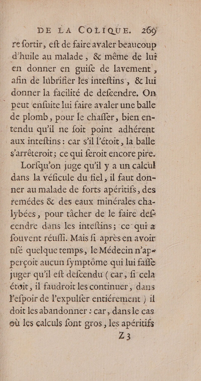 re {ortir, eft de faire avaler beaucoup d’huile au malade, &amp; même de lut en donner en guile de lavement , afin de lübrifier les inteftins, &amp; lui donner la facilité de defcendre, On ” peut enfuite lui faire avaler une balle de plomb, pour le chafler, bien en- tendu qu'il ne foit point adhérent aux inteftins : car s’il l'étoit, la balle s'arréteroit; ce qui féroit encore pire. Lorfquw'on juge qu'il y a un calcul dans la véficule du fiel , il faut don- ner au malade de forts apéritifs, des remédes &amp; des eaux minérales cha- lybées, pour tâcher de le faire def eendre dans les inteftins; ce’ qui a fouvent réuffi. Mais fi aprèsen avoir ufé quelque temps, le Médecin n’ap= perçoit aucun fymptôme qui lui faffe juger qu'il eft défcendu ( car, fi cela étoit, il faudroit les continuer, dans Pefpoir de l’'expulfer entiérement } il … doit lesabandonner : car, dansle cas où les calculs font gros, les apéritifs Z3
