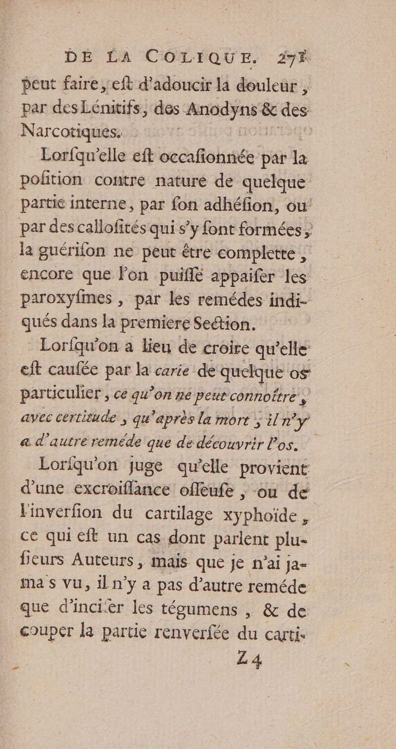 peut faire, eft d’adoucir la douleur ; par desLénitifs, des is &amp; des Narcotiques. Lorfqu'elle eft ccoafehriée par la polition contre nature de quelque partie interne, par fon adhéfion, ou par des callofités qui s’y font formées , la guérifon ne peut être completre , encore que Fon puiflé appaifer les paroxyfmes , par les remédes indi- qués dans la premiere Section. Lorfqu'on a lieu de croire qu’elle eft caufée par la carie de quelque o$ particulier, ce qu’on ne peutconnoître y | avec certitude ; qu'après la mort ; n'y a d'autre reméde que de découvrir Pos. Eoriqu'on Juge qu’elle provient d’une excroiflance offeufe , ou de linverfion du cartilage xyphoïde , ce qui eft un cas dont parlent plu- leurs Auteurs, mais que je n’ai ja= ma s vu, il n’y a pas d’autre reméde que d’incier les tégumens , &amp; de couper la partie renverfée du carti- ; L4