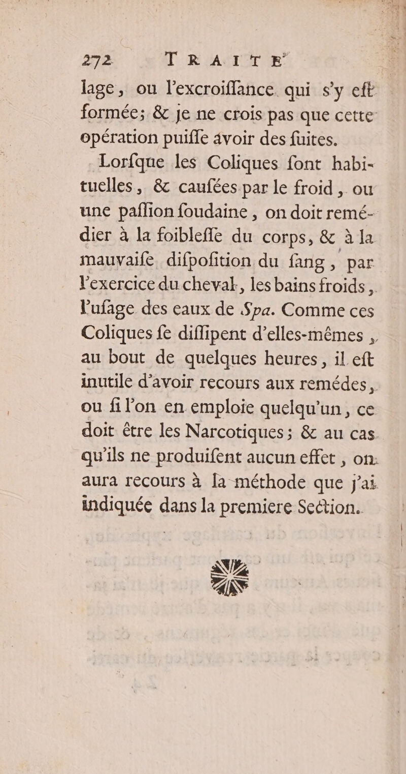 lage, ou l’excroiflance qui s’y eft formée; & je ne crois pas que cette opération puifle 4voir des fuites. Lorfque les Coliques font habi- tuelles, & caufées par le froid , ou une pañlion foudaine , on doit remé- dier à la foibleffe du corps, & à la mauvaife difpofition du fang, par V'exercice du chevalk, les bains froids l'ufage des eaux de Spa. Comme ces Coliques fe diflipent d’elles-mêmes , au bout de quelques heures, il eft inutile d’avoir recours aux remédes, ou fi l'on en emploie quelqu'un, ce doit être les Narcotiques ; & au cas qu'ils ne produifent aucun effet , on: aura recours à [a méthode que j'ai indiquée dans la premiere Section. NZ NS