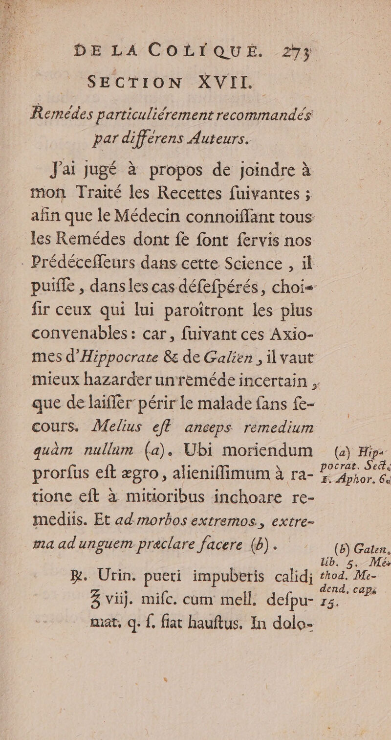 SECTION XVII. Remédes particuliérement recommandés par différens Auteurs. J'ai jugé à propos de joindre à mon Traité les Recettes fuivantes ; afin que le Médecin connoiffant tous: les Remédes dont fe font fervis nos . Prédécefleurs dans cette Science , il puiffe , dans les cas défefpérés, choi= fir ceux qui lui paroitront les plus convenables : car, fuivant ces Axio- mes d’Hippocrate & de Galien , il vaut mieux hazarder unreméde incertain . que de laiffèr périr le malade fans £e- cours, Melius eft anceps remedium quam nullum (a), Ubi moriendum (+) Hi: prorfus eft ægro, alieniflimum à ra- cn» tione eft à mitioribus inchoare re- mediis. Et ad morbos extremos., extre- ma ad unguem praclare facere (b).. (8) Gaten, lib. 5, Mes R. Urin. pueti impuberis calidj thod. Me- à : dend, caps 3 vi. milc. cum mell. defpu- 15. mat, q: {. fiat hauftus. In dalo-