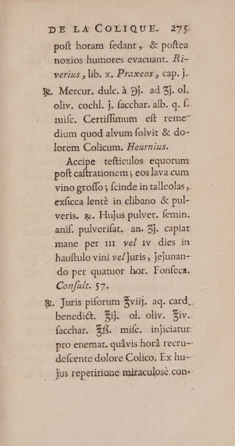 poft horam fedant, &amp; poftea noxios humores evacuant. Ri- verius , lib. x. Praxeos, cap. j. BR. Mercur. dulc. à 5j. ad 3j. ol. oliv. cochl. j. facchar. alb. q. f. mic. Certiflimum eft reme” dium quod alvum folvit &amp; do- lorem Colicum. Heurnius. Accipe tefticulos équorunt poft caftrationem; eos Java cum vino groflo; fcinde in talleolas .: exficca lentè in clibano &amp; pul- veris. æ. Hujus pulver. femin. anif. pulverifat. an. 3j. capiat mane per III Vel IV dies in hauftulo vini ve/juris, jejunan- do per quatuor hor. Fonfeca.. Confulr. 57. m. Juris piforum Zviij. aq. card. benedict. Zi. ol. oliv. iv. facchar. Zf8 mic. injiciatur pro enemat. quâvis horä recru-- defcente dolore Colico. Ex hu-- jus repetitiane miraculosc. con--