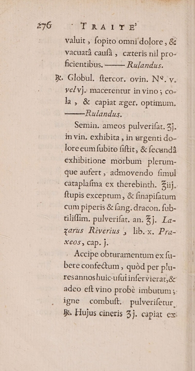 ae, + valuit , fopito omni dolore, &amp; vacuatà caufà , cæteris nil pro- ficientibus. Rulandus. velvi. macerentur in vino; co- la , &amp; capiat æger. optimum. Rulandus. Semin. ameos pulverifat. 3j. in vin. exhibita , in urgenti do- éxhibitione morbum plerum- que aufert , admovendo fimul ftupis exceptum, &amp; finapifatum cum piperis &amp; fang. dracon. fub- tilifim, pulverifar. an. Zj. La- zarus KRiverius ; lib.x. Pra- Xe0S, Cap. j. Accipe obturamentum ex fu- bete confectum , quôd per plu- resannoshuic-ufuiinfervierat,&amp;: adeo eft vino probè imbutum ;- igne combuft. pulverifetur. Re. Hujus cineris 3j. capiat ex:
