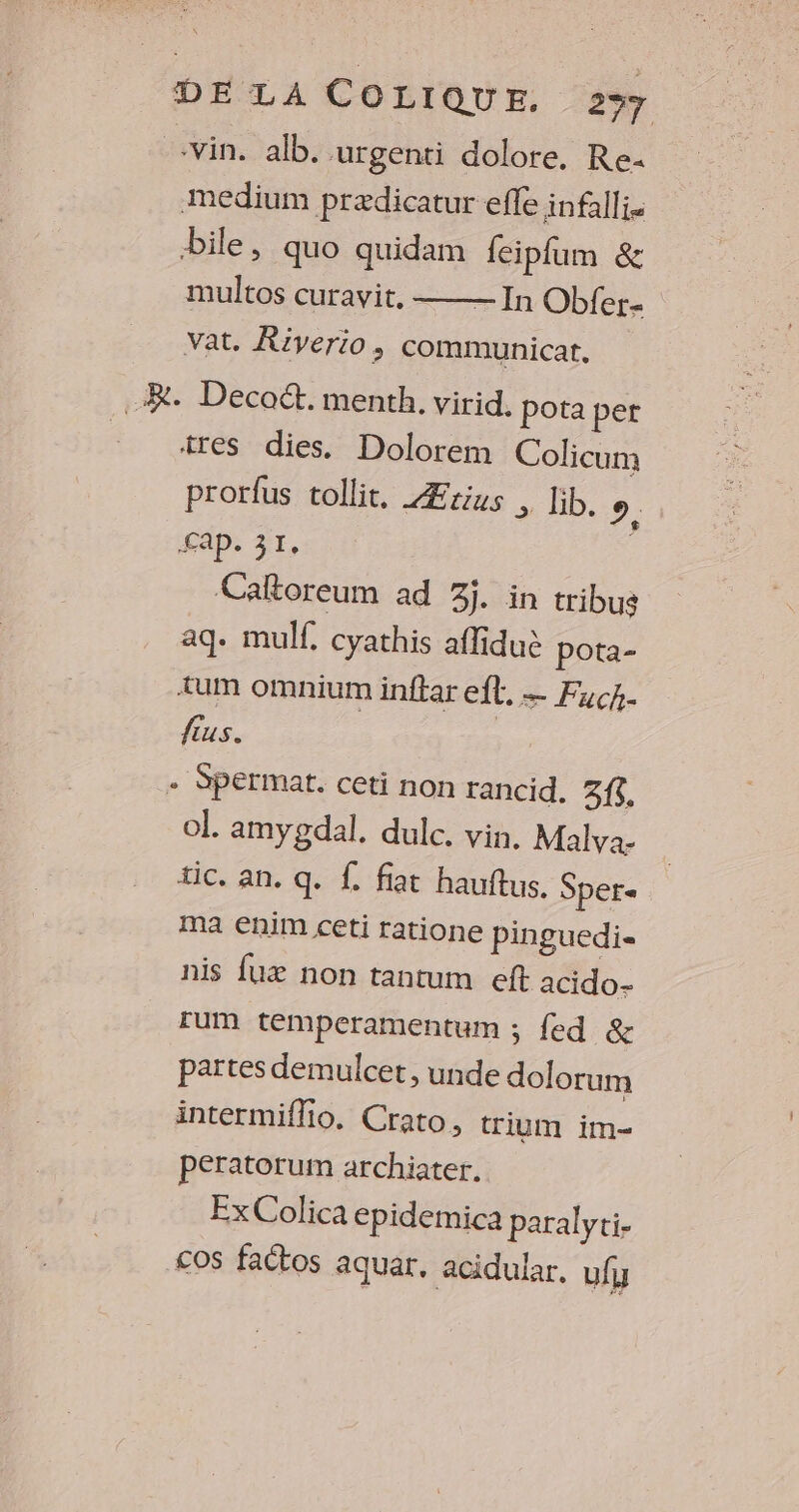 vin, alb. urgenti dolore. Re- Medium prædicatur efle infallis bile, quo quidam feipfum &amp; multos curavit, —— In Obfer- vat. Riverio, communicar. .R. Deco. menth, virid. pota per tres dies. Dolorem Colicum prorfus tollit, Ærius , lib. Cx Sap. 31. Caltoreum ad 3j. in tribus aq. mulf, cyathis affiduè pota- Æum omnium inftar ef, — Fuck. fus. | - Spermat. ceti non rancid. 3{$. ol. amygdal. dulc. vin, Malva- tic. an. q. {. fiat hauftus. Sper= ma €nim ceti ratione pinguedi« nis fux non tantum eft acido- [um témperamentum ; {ed &amp; païtes demulcet, unde dolorum intermiflio. Crato, trium im- peratorum archiater. Ex Colica epidemica paralyti- _£<os factos aquar, acidular, uly