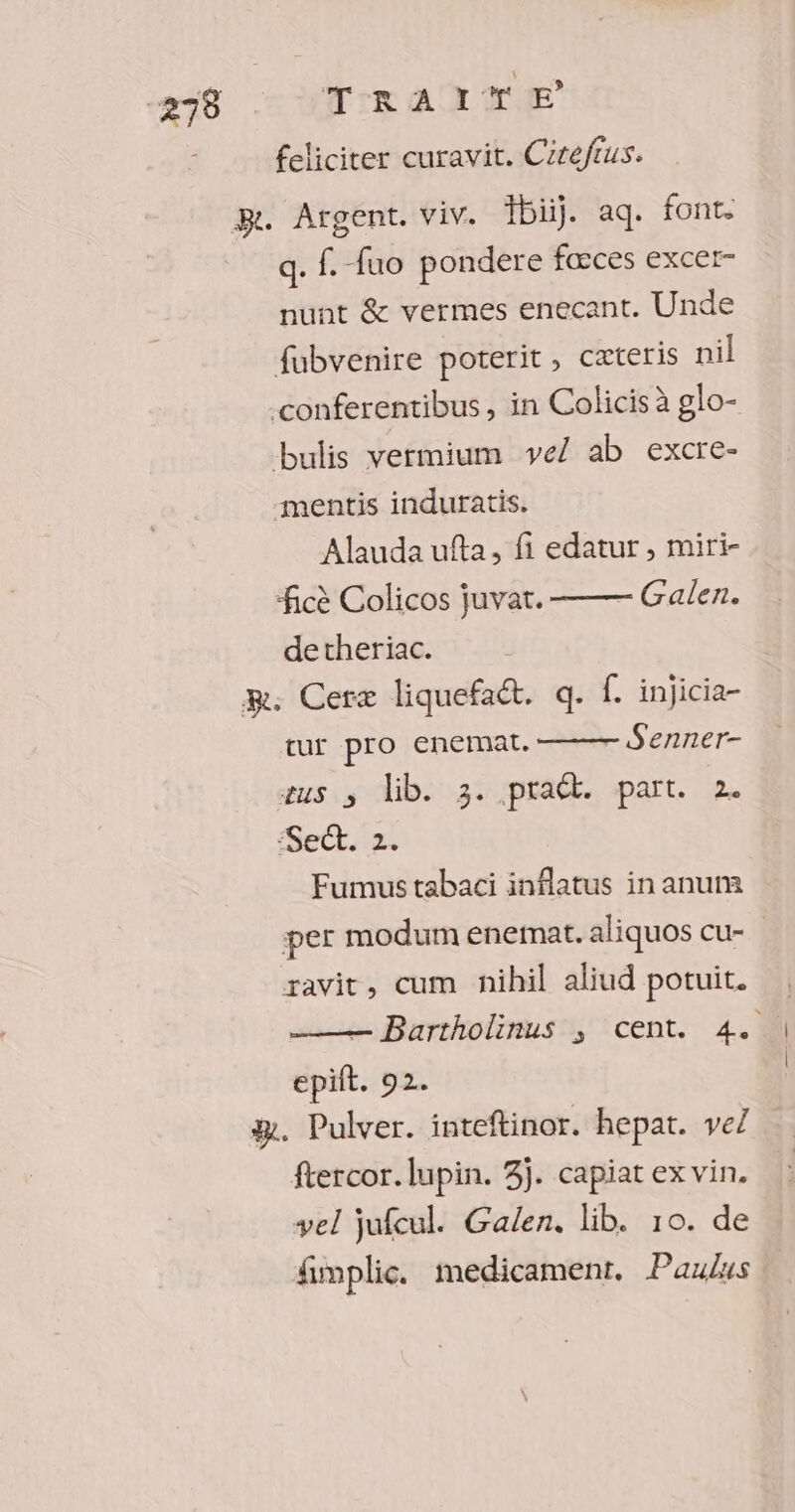 78 TRAI % € feliciter curavit. Cirefrus. ge. Argent. viv. bij. aq. font. q. f. fuo pondere fœces excer- nunt &amp; vermes enecant. Unde fubvenire poterit, cæteris nil conferentibus, in Colicis à glo- bulis vermium ve/ ab excre- -mentis induratis. Alauda ufta, fi edatur, miri- ficè Colicos juvar. Galen. detheriac. mm. Ceræ liquefaét. q. f. injicia- Senner- tur pro enemat. sus ; lib. 3. praét. part. 2. ‘Sect. 2. Fumus tabaci inflatus in anum per modum enemat. aliquos cu- ravit, cum nihil aliud potuit. — Bartholinus ; cent. 4. epift. 92. æ. Pulver. inteftinor. hepat. ve] ftercor.lupin. 3j. capiat ex vin. vel jufcul. Galen. lib. 10. de fimplic. medicament. Paulus