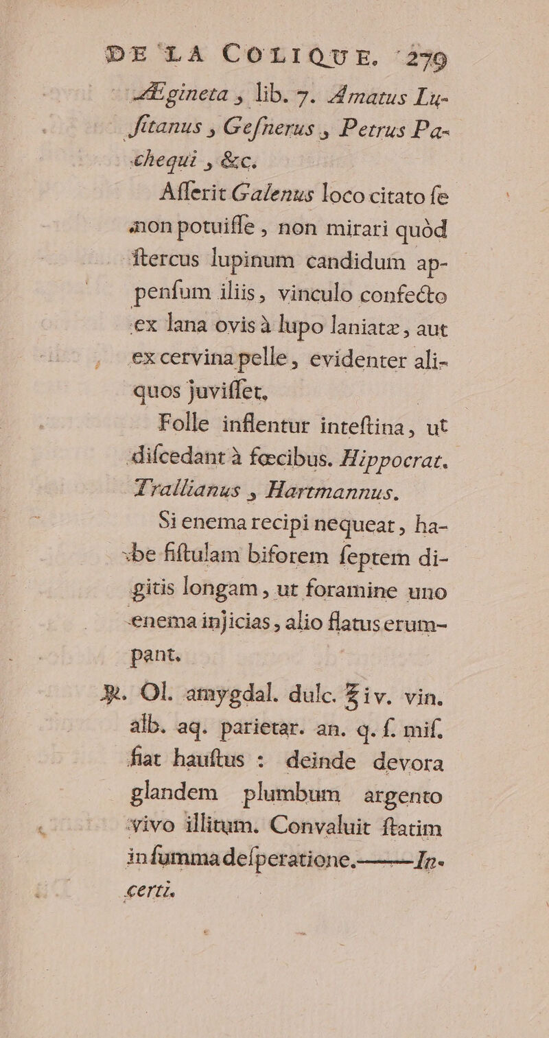 Ægineta ; lib. 7. Amatus Lu- Jitanus , Gefnerus ; Petrus Pa- chequi , &c. Afferit Galenus loco citato fe mon potuifle , non mirari quod ftercus lupinum candidum ap- penfum iliis, vinculo confecto ex Jlana ovis à lupo laniatz, aut Ex cervina pelle ; évidenter ali- quos juviffet, | Folle inflentur inteftina, ut difcedant à fæcibus. Hippocrar. Trallianus ; Harrmannus. Sienema recipi nequeat, ha- +be fiftulam biforem feptem di- gitis longam, ut foramine uno enema injicias, alio flatuserum- pant, PR. OL amygdal. dulc. Ziv. vin. alb. aq. parietar. an. q. f mif. fiat hauftus : deinde devora glandem plumbum argento vivo illitum. Convaluit ftatim in fumma defperatione.— 7». Certis