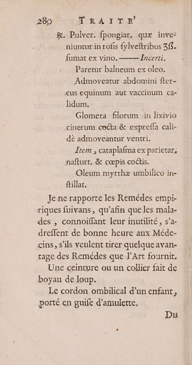 BR. Pulver. fpongiar. quæ inve: niuntut in rofis {ylveftribus 31. fumat ex vino. Incerti. . Paretur balneum ex oleo. Admoveatur abdomini fter- lidum. Glomera filorum in lixivio cinerum cécta &amp; exprefla cali- dè admoveantur ventri. Item ; cataplafma ex parietar, nafturt. &amp; cœpis coctis. Oleum myrrhæ umbilico in- ftillat. Je ne rapporte les Remédes empi- riques fuivans, qu'afin que les mala- des , connoiffant leur inutilité, s’a- dreflent de bonne heure aux Méde- cins, s'ils veulent tirer quelque avan- rage des Remédes que J’Art fournit. Une ceinture ou un collier fait de boyau de loup. Le cordon ombilical d’un enfant, porté en guuifé d’amulette, | Du