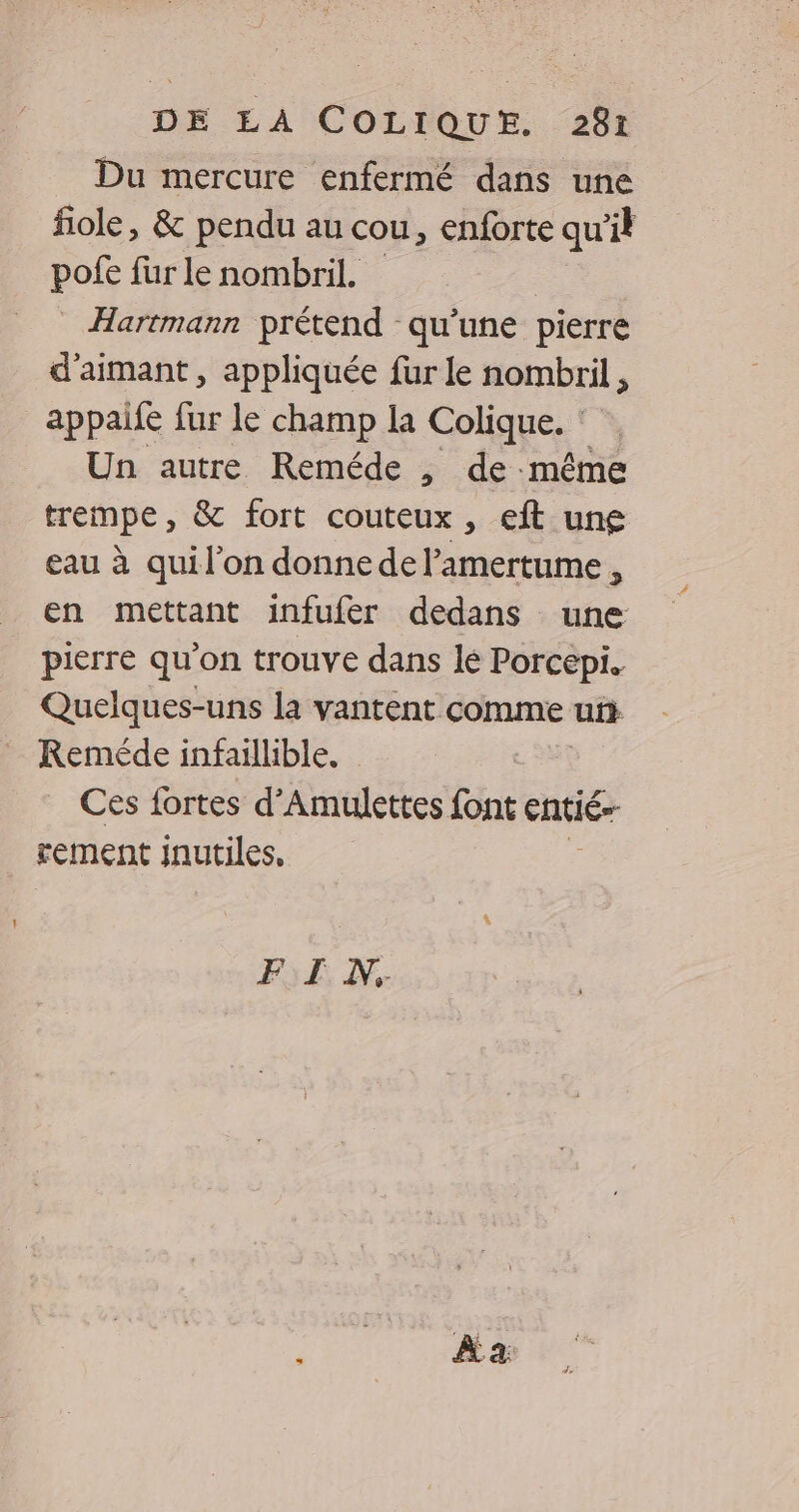 Du mercure enfermé dans une fiole, &amp; pendu au cou, enforte qu’il pofe fur le nombril. | Hartmann prétend qu'une pierre d'aimant , appliquée fur le nombril , appaile fur le champ la Colique. : Un autre Reméde , de même trempe, &amp; fort couteux , eft une eau à quil'on donne de l’amertume, en mettant infufer dedans une pierre qu'on trouve dans lé Porcepi. Quelques-uns la vantent comme uñ Reméde infaillible, Ces fortes d'Amulettes font entié- rement inutiles, FE N.
