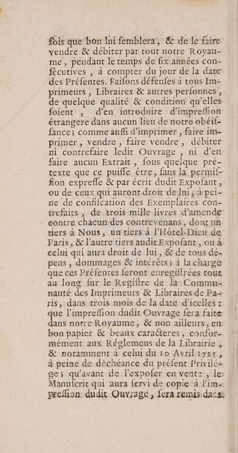 fois que bon lui femblera, & de fe faire vendre & débiter par tout notre Royau- me, peudant le temps de fix années con- fécutives , à compter du jour de la date’ des Préfentes. Éaibns défenfes à tous Im- primeurs , Libraires & autres perfonnes , de quelque qualité & condition qu'elles- foient ; d'en introduire d’impreffon: étrangere dans aucun lieu de notre obéif- fânce; comme auffi d'imprimer , faire im- primer, vendre , fâire vendre , débiter ni contrefaire ledit Ouvrage , ni d'en: faire aucun Extrait, fous quelque pré- texte que ce puifle être, fans la permif- fion exprefle & par écrit dudit Expofant , ou de ceux qui auront-droit de Ini; apet- ne de confifcation des Exemplaires con- trefaits , de ‘trois mille livres d'amende” contre chacun-des contreveénans, dont un. tiers à Nous, un tiers à l'Hôtel-Dieu de Paris, & l’autre tiers audit Expofant, ou à. celui qui aura droit de lui, & de tous dé. pens , dommages & intérêcs; à la charge que ces Préfentes feront enregiftrées tous au long fur le Regiftre de la: Commus nauté des Imprimeurs & Libraires de Pa ris, dans trois mrois de la date d’icelles : que l’impreffon dudit Ouvrage fera faite dans notre Royaume, & non ailleurs, en: bon papier & beaux caracteres, confor- mément aux Réglemens de la Librairie , & notamment à celui du 10 Avrili7zs, à peine de déchéance du préfent Priviléa ge; qu'avant de l'expofer en vente, le: Manufcrit qui aura fervi de copie ‘à lim- prefion dudit Ouvrage , fera remis dassi