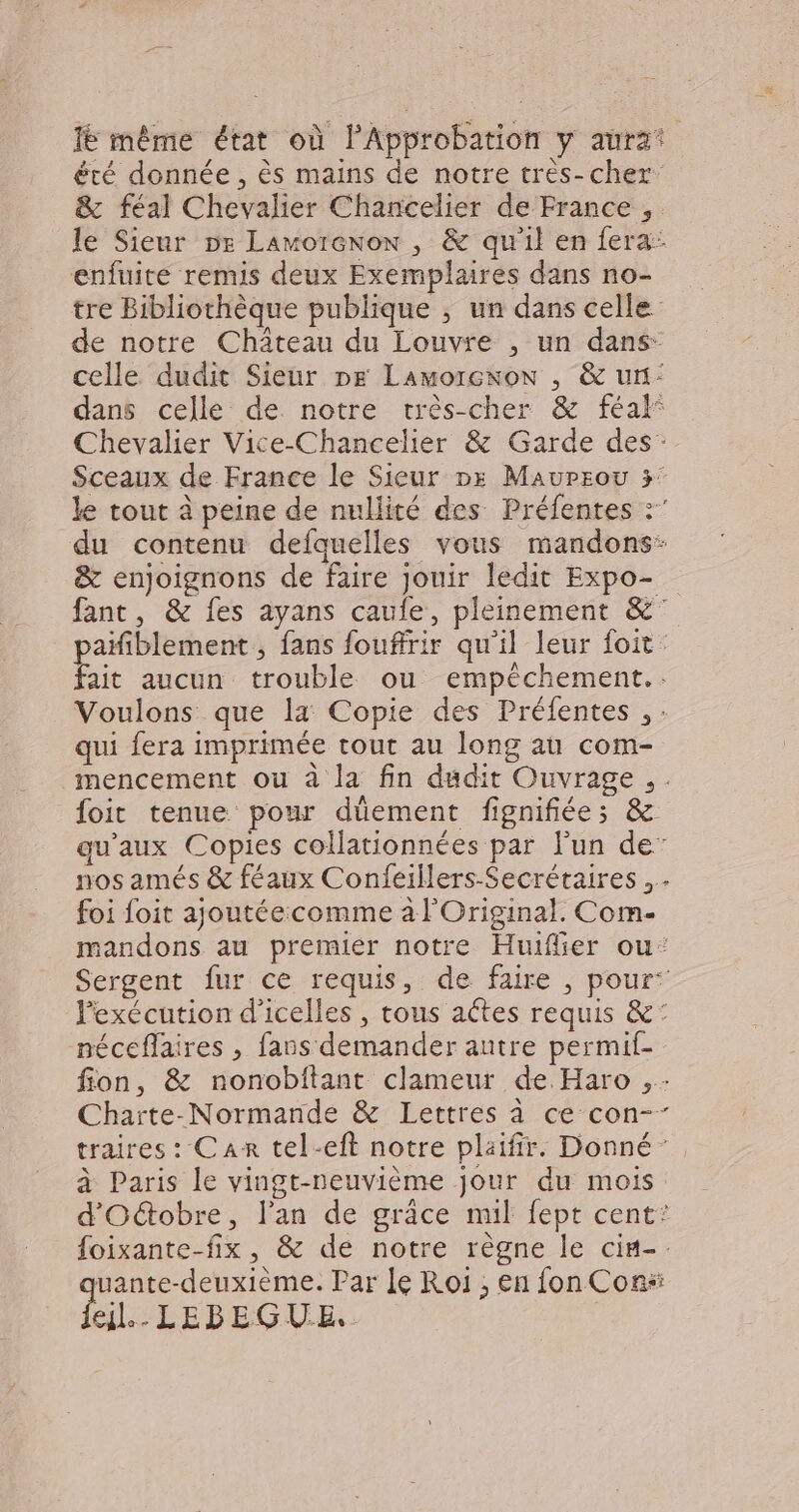 Ié même état où l’Approbation y aura! été donnée , ès mains de notre trés- cher & féal Chevalier Chancelier de France , le Sieur ne Lamorenon , & qu'il en fera: enfuite remis deux Exemplaires dans no- tre Bibliothèque publique ; un dans celle de notre Château du Louvre , un dans- celle dudit Sieur De Lamorcnow , & un: dans celle de notre rcrès-cher & féal° Chevalier Vice-Chancelier & Garde des” Sceaux de France le Sieur pes Maureou 3° le tout à peine de nullité des Préfentes :” du contenu defaquelles vous mandons: & enjoignons de faire jouir ledit Expo- fant, & fes ayans caule, pleinement &° pañfiblement , fans fouffrir qu'il leur foit. fait aucun trouble ou empêchement.. Voulons que la Copie des Préfentes , : qui fera imprimée tout au long au com- mencement ou à la fin dudit Ouvrage. . foit tenue pour düement fignifiée;s & qu'aux Copies collationnées par l'un de” nos amés & féaux Confeillers-Secrétaires foi foit ajoutéeccomme à l'Original. Com- mandons au premier notre Huiflier ou: Sergent fur ce requis, de faire , pour: Pexécution d'icelles , tous aêtes requis &: néceflaires , fans demander autre permif- fion, & nonobftant clameur de. Haro ,- Charte-Normande & Lettres à ce con-” traires: Can tel-eft notre plaifir. Donné’, à Paris le vingt-neuvième jour du mois d'Oûtobre, l'an de grâce mil fept cent: foixante-fix, & de notre règne le cim-. uante-deuxième. Par Je Roi; en fon Con“ el. LEBEGUE..