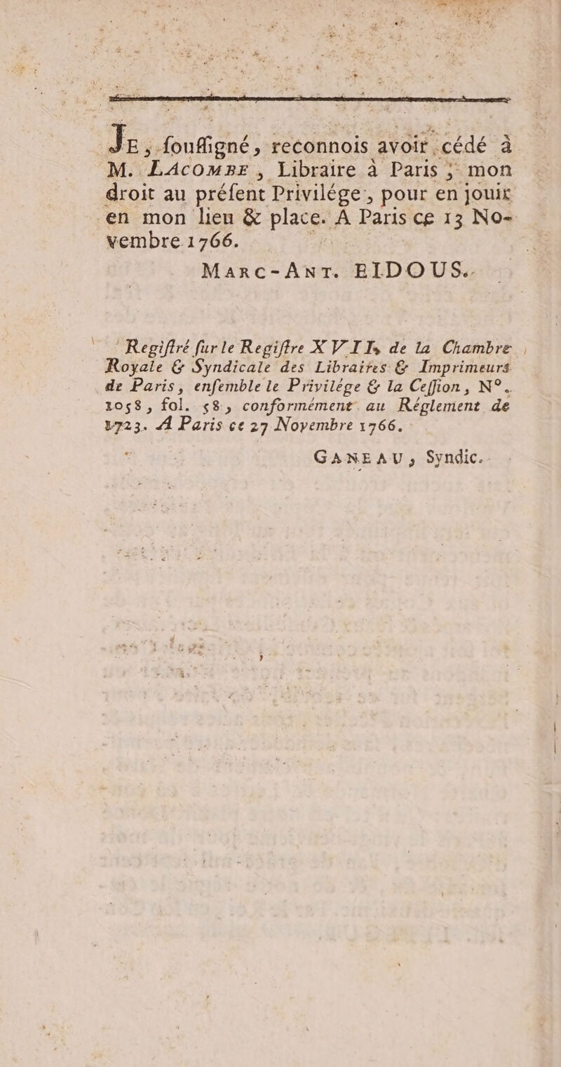 # Je ,; foufigné, reconnois avoir cédé à M. LAcowmpr , Libraire à Paris ; mon droit au préfent Privilége:, pour en jouir vembre 1766. Marc-ANT. EIDO US. Regifiré fur le Regiftre XV IIS de la Chambre, Royale &amp; Syndicale des Libraires &amp; Imprimeurs. de Paris, enfemble le Privilége &amp; la Ceffion, N°. 1058, fol. 58, conformément. au Réglement de 3723. À Paris ce 27 Novembre 1766. GANEAU, Syndic.