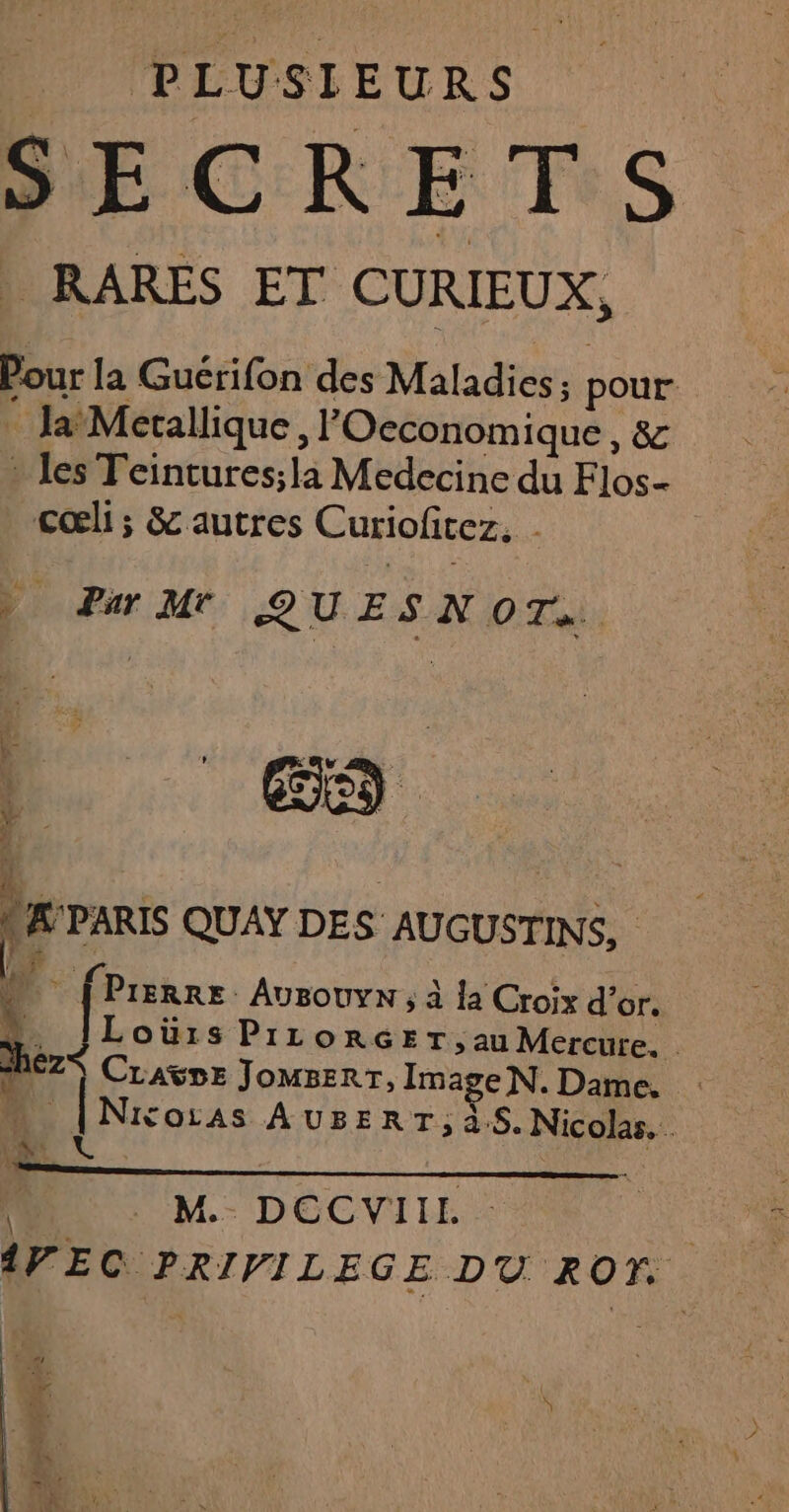 PLUSIEURS _ RARES ET CURIEUX, Pour la Guérifon des Maladies 3 pour . Ja Merallique, POeconomique, & » les Teintures;la Medecine du Flos- cœli ; & autres Curiofitez. . ) Par MrT QUESNOT. ES £ A'PARIS QUAY DES AUGUSTINS, 4 {Prerre Ausouyn ; à la Croix d’or. …. JLoürs PizLorGET,au Mercure. hez CLAÿDE JOMBERT, Image N. Dame, …. |Nixoias AUBERT,; à.5. Nicolas. ne € | M.- DECVIIL : {VF EC PRIVILEGE DU ROT r \