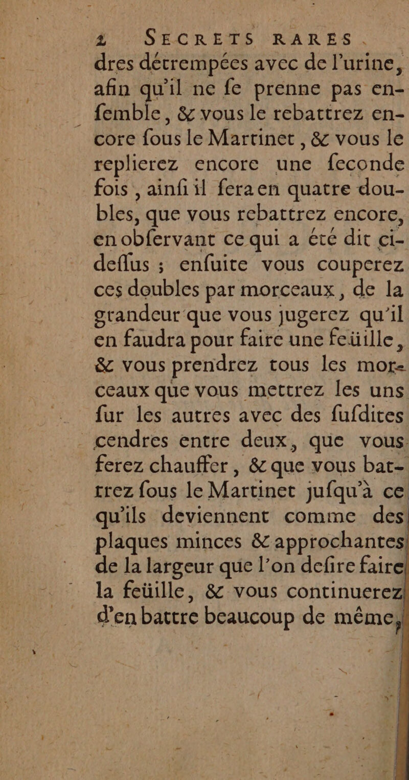dres détrempées avec de l'urine, afin qu’il ne fe prenne pas en- . femble, & vous le rebattrez en- core fous le Martinet , & vous le replierez encore une feconde fois , ainfi il feraen quatre dou- bles, que vous rebattrez Encore, en obfervant ce qui a été dit ci- deflus ; enfuite vous couperez ces doubles par morceaux, de la grandeur que vous jugerez qu'il en faudra pour faire une feüille, & vous prendrez tous les MOr- ceaux que vous mettrez les uns fur les autres avec des fufdites cendres entre deux, que vous: ferez chauffer, & que vous bat- trez fous le Martinet jufqu'à ce qu'ils deviennent comme des plaques minces &approchantes! de la largeur que l’on defire faire la feüille, & vous continuerez d’en battre beaucoup de méme,