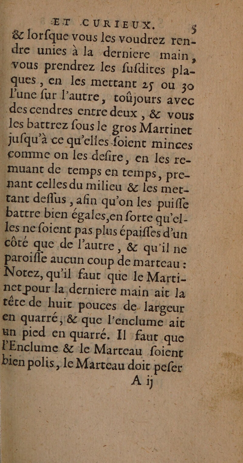 P ÆŒT CURIEUX. $ &amp;c lorfque vous les voudrez ren . vous prendrez les fufdites pla- ques, en les mettant 2ÿ Où 30 . lune fur l'autre, toûjours avec -des cendres entre deux , &amp; vous les battrez fous le gros Martinet jJufqu’à ce qu’elies {oient minces _conmme on les defire, en les re- -muant de temps en temps, pre- nant celles du milieu &amp; les met- tanc deflus , afin qu’on les puifle battre bien égales,en forte qu’el- les ne foient pas plus épaïfles d’un côte que de l’autre, &amp; qu'il ne paroifle aucun coup de marteau : net pour la derniere mainait la en quarré ; &amp; que l’enclume ait Un picd en quarré. I] faut que PEnclume &amp; le Marteau foient bien polis. le Marteau doit peler : 1 A i