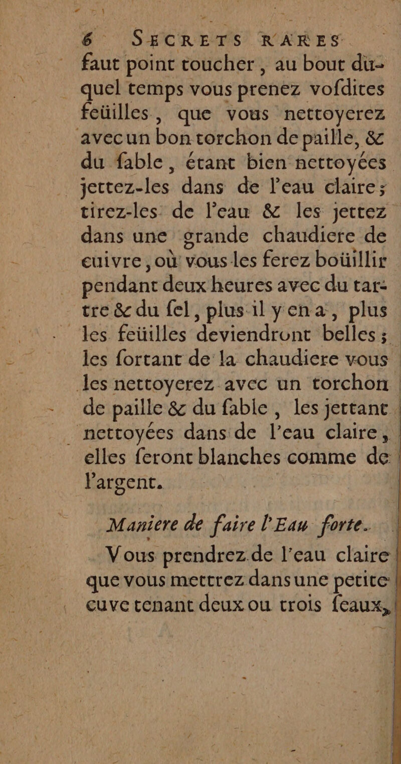 faut point toucher, au bout du- quel temps vous prenez vofdites feüilles, que vous nettoyerez avecun bon torchon de paille, &amp; du fable, étant bien nettoycées _jettez-les dans de l’eau claire; tirez-les de l’eau &amp; les jettez dans une grande chaudiere de cuivre ,où vous les ferez boüillir … pendant deux heures avec du tar: tre &amp; du fel, plus il yena, plus les fortant de la chaudiere vous les nettoyerez avec un torchon l'argent. Maniere de faire l'Eau forte. Vous prendrez de l’eau claire |