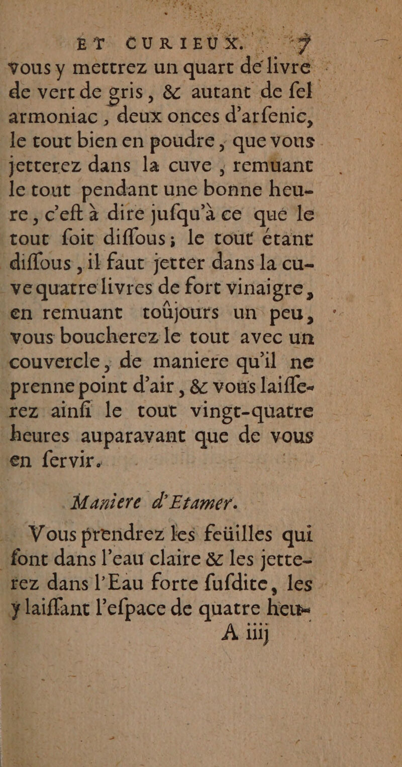 AR A Sn te * DE TS Fr + ÉT CURIEDR “9 vous y Mettrez un quart de livre : de vert de gris, &amp; autant defel armoniac , deux onces d’arfenic, le cout bien en poudre ; que vous: ‘jetterez dans la cuve , remtüant le tout pendant une boite heu- re, c'eft à dire jufqu’à ce qué le tout foit difflous; le tout étant diffous , il faut jettér dans la cu- VE quatre livres de fort vinaigre, ‘en remuant toüjours un peu, vous boucherez le tout avec un couvercle ; de maniere qu'il ne prenne point d'air, &amp; vous laifle- rez ainfi le tout vingt-quatre heures auparavant que de vous en fervir. Maniere d'Etamer. Vous prendrez les feüilles qui font dans l’eau claire &amp; les jette- rez dans l'Eau forte fufdite, les y laiffant l'efpace de quatre heu- À ii]