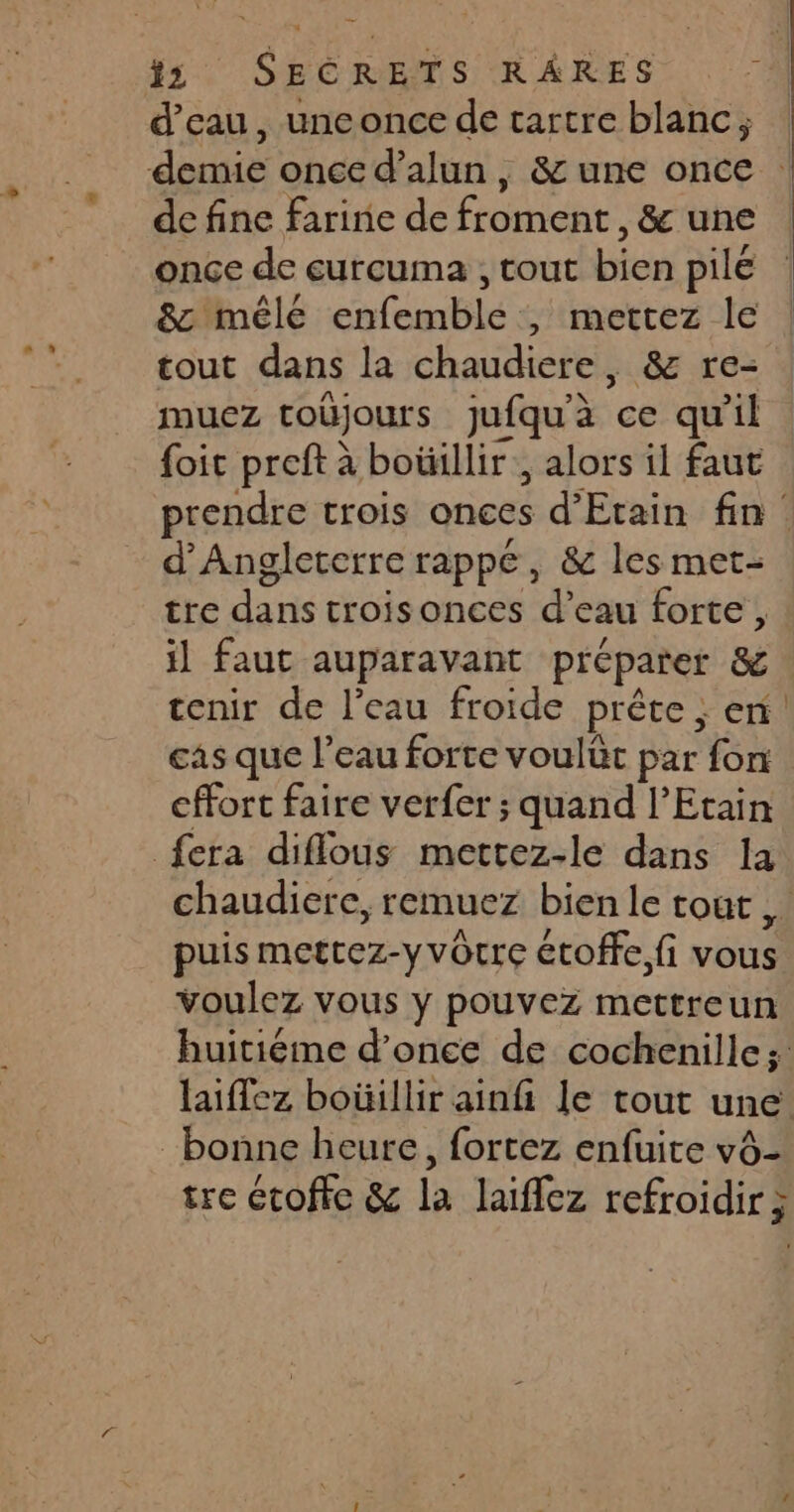 d’eau, unconce de tartre blanc ; demie once d’alun, & une once de fine farine de froment, & une once de eurcuma , tout bien pile 8c mêlé enfemble , mettez le tout dans la chaudiere, & re- muez toüjours jufqu'à ce qu'il tre dans trois onces d’eau forte, il faut auparavant préparer & cas que l’eau forte voulüt par fon cffort faire ver{er ; quand l’Etain fera diflous mettez-le dans Ia puis mettez-yvôcre étoffe fi vous voulez vous y pouvez mettreun bonne heure, fortez enfuite vô- tre étoffe & la laiffez refroidir; a —————_—————————————