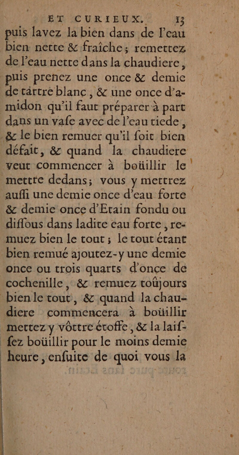 ET CURIEUX. Le puis lavez la bien dans de l’eau de l’eau nette dans la chaudiere, uis prenez une once & demic de cartre blanc, & une once d’a- midon qu'il faut préparer à part dans un vafe avec de l’eau tiede, _& le bien remuer qu'il foit bien veut commencer à boüillir le mettre dedans; vous y mettrez aufli une demie once d’eau forte & demie once d’Etain fondu ou diflous dans ladite eau forte , re- once ou trois quarts d'once de cochenille, & remuez toüjours bienle tout, & quand la chau- diere commencera à boüillir mettez y vortre croffe, & la laif- {ez boüillir pour le moins demie heure ,enfuite de quoi vous la ES