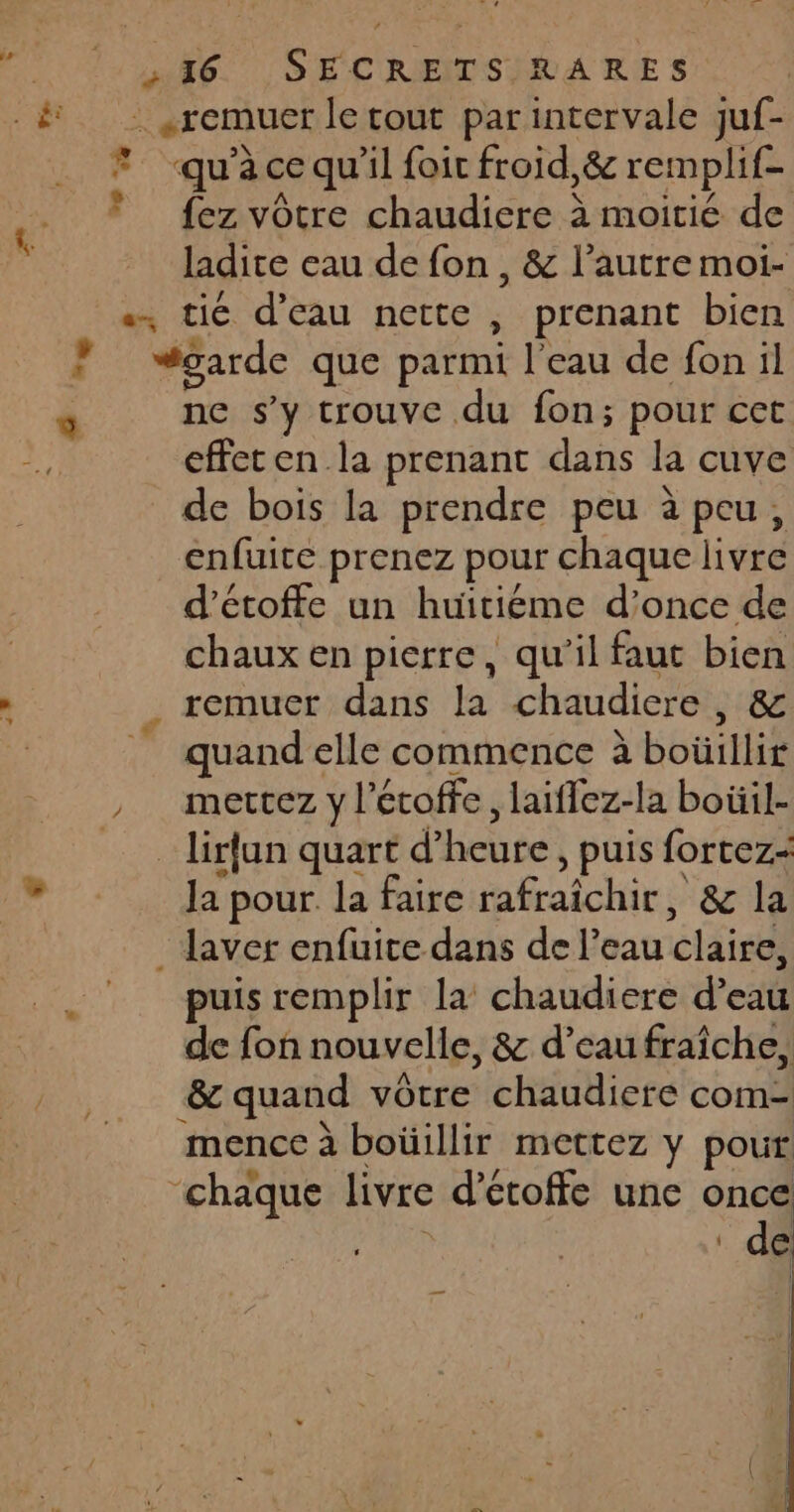 Rd | «remuer le tout par intervale juf- qu’à ce qu'il foit froid,&amp; remplif- fez vôtre chaudiere à moitié de ladite eau de fon , &amp; l’autre moi- « tic d'eau nette , prenant bien vgarde que parmi l'eau de fon il ne s’y trouve du fon; pour cet effeten la prenant dans la cuve de bois la prendre peu à peu, enfuite prenez pour chaque livre d'étoffe un huïitiéme d’once de chaux en pierre, qu'il faut bien remuer dans la chaudiere , &amp; quand elle commence à boul mertcez y l’étoffe, laiffez-la boüil- _lirfun quart d’ heure , puis fortez= la pour. la faire rafraîchir, &amp; la _ laver enfuite dans de l’eau claire, puis remplir la chaudiere d’eau de fon nouvelle, &amp; d’eau fraîche, &amp; quand vôtre chaudiere com- mence à boüillir mettez y pour ‘chaque livre d’etoffe une once l de 4 LE