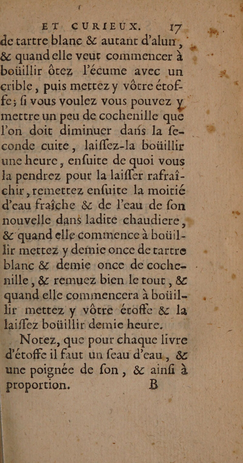 More Hs QURIEUX 2 17. boüillir Otez l’écume avec un crible , puis mettez y vôtre étof.. fe; fi vous voulez vous pouvez mettre un peu de cochenille que conde cuite, laiflez-la boüillir une heure, enfuite de quoi vous Ja pendrez pour la laiffer rafraf- chir ,remettez enfuite la moitié d’eau fraîche &amp; de l’eau de fon &amp; quand elle commence à boüil- lir mettez y deinie once detartre blanc &amp; demie once de coche- nille , &amp; remuez bien le tout, &amp; quand elle commencera à boiil= hr mettez y votre érofic &amp; la haiffez boüillir demie heure. Notez, que pour chaque livre une poignée de fon, &amp; ainfi à proportion. B