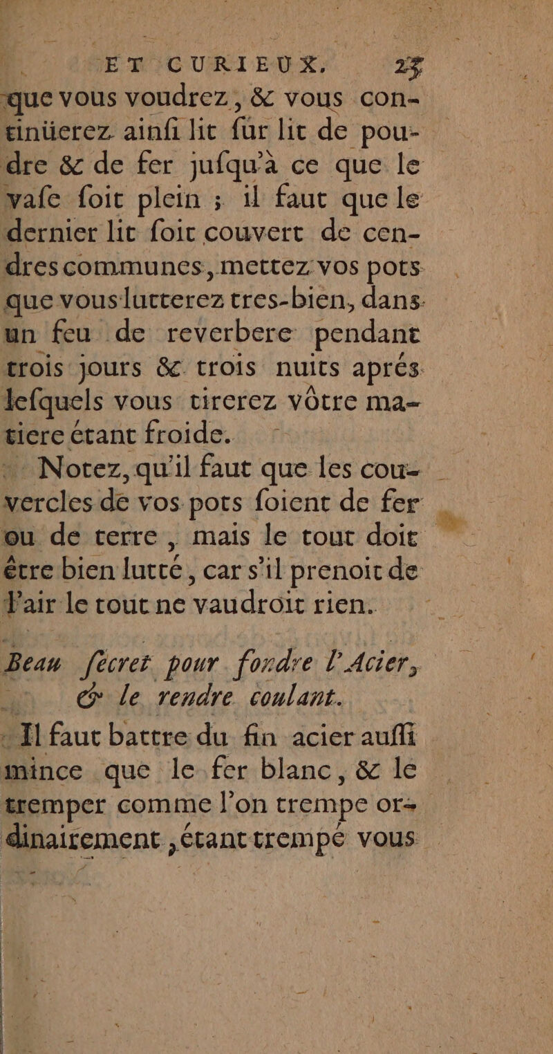 ET CURIEUX. 2$ que vous voudrez, & vous con- inüerez ainfi lit für lic de pou- dre & de fer jufqu'à ce que le vafe foit plein ; il faut quele dernier lit foir couvert de cen- drescommunes, mettez vos pots. que vouslurterez tres-bien, dans. un feu de reverbere pendant trois jours & trois nuits aprés lefquels vous virerez VOtrC Ma ticre étant froide. +. Norez, qu'il faut que les cou es de vos pots foient de fer ou de terre, mais le tout doit étre bien lurcé, car s’il prenoit de F airle tourne vaudroït rien. Beau fècret pour. fordre l'Acier, #1 @ Le rendre coulant. Il faut battre du fin acier aufli mince que le fer blanc, & le tremper comme l’on crempe Of+ dinairement ;Étant trempé vous =